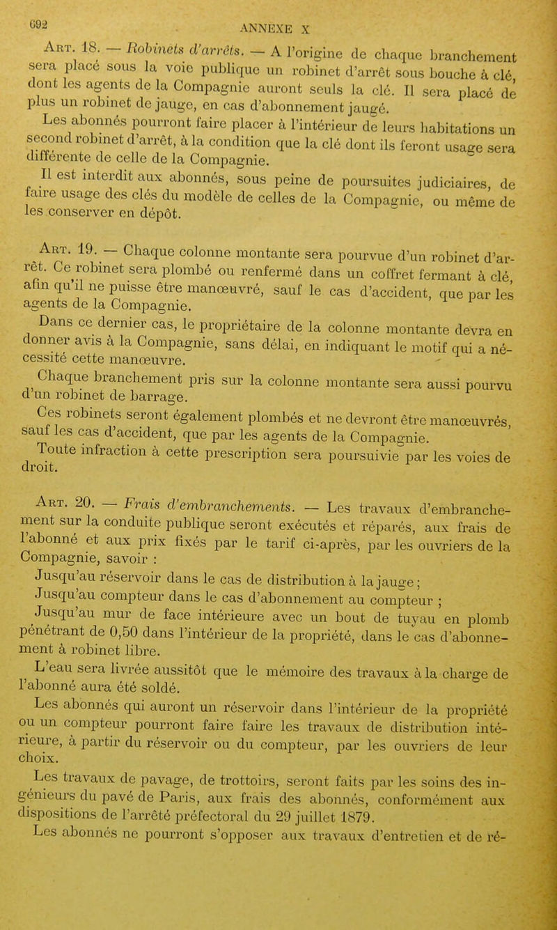 Art 18. - Robinets d'arrêts. - A l'origine de chaque branchement sera place sous la voie publique un robinet d'arrêt sous bouche à clé dont les agents de la Compagnie auront seuls la clé. Il sera placé de plus un robmet de jauge, en cas d'abonnement jaugé. Les abonnés pourront faire placer à l'intérieur de leurs habitations un second robmet d'arrêt, à la condition que la clé dont ils feront usage sera dilïerente de celle de la Compagnie. Il est interdit aux abonnés, sous peine de poursuites judiciaires de faire usage des clés du modèle de celles de la Compagnie, ou même de les conserver en dépôt. Art. 19. — Chaque colonne montante sera pourvue d'un robinet d'ar- rêt. Ce robinet sera plombé ou renfermé dans un coffret fermant à clé ahnqu il ne puisse être manœuvré, sauf le cas d'accident, que par le.s agents de la Compagnie. Dans ce dernier cas, le propriétaire de la colonne montante devra en donner avis à la Compagnie, sans délai, en indiquant le motif qui a né- cessité cette manœuvre. Chaque branchement pris sur la colonne montante sera aussi pourvu d un robinet de barrage. Ces robinets seront également plombés et ne devront être manœuvrés sauf les cas d'accident, que par les agents de la Compagnie. Toute infraction à cette prescription sera poursuivie^par les voies de droit. Art. 20. — Frais d'embranchements. — Les travaux d'embranche- ment sur la conduite publique seront exécutés et réparés, aux frais de l'abonné et aux prix fixés par le tarif ci-après, par les ouvriers de la Compagnie, savoir : Jusqu'au réservoir dans le cas de distribution à la jauge ; Jusqu'au compteur dans le cas d'abonnement au compteur ; Jusqu'au mur de face intérieure avec un bout de tuyau en plomb pénétrant de 0,50 dans l'intérieur de la propriété, dans le cas d'abonne- ment à robinet libre. L'eau sera Hvrée aussitôt que le mémoire des travaux à la charge de l'abonné aura été soldé. Les abonnés qui auront un réservoir dans l'intérieur de la propriété ou un compteur pourront faire faire les travaux de distribution inté- rieure, à partir du réservoir ou du compteur, par les ouvriers de leur choix. Les travaux de pavage, de trottoirs, seront faits par les soins des in- génieurs du pavé de Paris, aux frais des abonnés, conformément aux dispositions de l'arrêté préfectoral du 29 juillet 1879. Les abonnés ne pourront s'opposer aux travaux d'entretien et de ré-