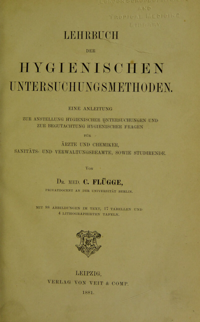 LEHRBUCH DER HYGIENISCHEN UNTEBSTJCHÜNGSMETHODEN. EINE ANLEITUNG ZUR ANSTELLUNG HYGIENISCHER UNTERSUCHUNGEN UND ZUR BEGUTACHTUNG HYGIENISCHER FRAGEN FÜR ÄRZTE UND CHEMIKER, SANITÄTS- UND VERWALTUNGSBEAMTE, SOWIE STUDIEENDE. Von De. med. C. FLÜGGE, PRIVATDOCENT AN DER UNIVERSITÄT BERLIN. MIT 88 ABBILDUNGEN IM TEXT, 17 TABELLEN UND 4 LITHOGRAPHIRTEN TAFELN. LEIPZIG, VERLAG VON VEIT & COMP. 1881.