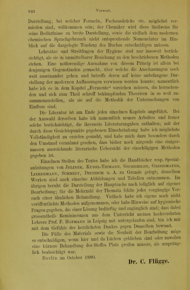 Darstellung, bei welcher Formeln, Fachausdrücke etc. möglichst ver- mieden sind, willkommen sein; der Chemiker wird diese Iheilweise für seine Bedürfnisse zu breite Darstellung, sowie die vielfach dem modernen chemischen Sprachgebrauch nicht entsprechende Nomenclatnr im Hin- blick auf die dargelegte Tendenz des Buches entschuldigen müssen. Lehrsätze und Streitfragen der Hygiene sind nur insoweit berück- sichtigt, als sie in unmittelbarer Beziehung zu den beschriebenen Methoden stehen. Eine nothwendige Ausnahme von diesem Princip ist allein bei denjenigen G-egenständen gemacht, über welche die Anschauungen noch weit auseinander gehen und betreffs deren auf keine unbefangene Dar- stellung der modernen Auffassungen verwiesen werden konnte; namentlich habe ich es in dem Kapitel „Fermente vorziehen müssen, die herrschen- den und sich zum Theil schroff bekämpfenden Theorieen in so weit zu- sammenzustellen, als sie auf die Methodik der Untersuchungen von Einfluss sind. Die Literatur ist am Ende jedes einzelnen Kapitels angeführt. Bei der Auswahl derselben habe ich namentlich neuere Arbeiten und ferner solche berücksichtigt, die ihrerseits Literatlirangaben enthalten; mit der durch diese Gesichtspunkte gegebenen Einschränkung habe ich möglichste Vollständigkeit zu erzielen gesucht, und habe mich dazu besonders durch den Umstand veranlasst gesehen, dass bisher noch nirgends eine einiger- massen ausreichende literarische Uebersicht der einschlägigen Methoden gegeben ist. Einzelnen Stellen des Textes habe ich die Handbücher resp. Special- anleitungen von Jelinek, Ktjbel-Tiemann, Gscheidlen, Griessmayer, Liebermann, Schmidt, Dietzsch u. A. zu Grunde gelegt; denselben Werken sind auch einzelne Abbildungen und Tabellen entnommen. Im übrigen beruht die Darstellung der Hauptsache nach lediglich auf eigener Bearbeitung; für die Mehrzahl der Themata fehlte jeder vorgängige Ver- such einer ähnlichen Behandlung. Vielfach habe ich eigene noch nicht veröffentlichte Methoden aufgenommen, oder habe Hinweise auf hygienische Fragen gegeben, die einer Lösung bedürftig und zugänglich sind; dass dabei grossentheüs Keminiscenzen aus dem Unterricht meines hochverehrten Lehrers Prof. F. Hofmann in Leipzig mit untergelaufen sind, bin ich mir mit dem Gefühle des herzlichsten Dankes gegen Denselben bewusst. Die Fülle des Materials sowie die Neuheit der Bearbeitung möge es entschuldigen, wenn hier und da Lücken geblieben sind oder zuweüen eine kürzere Behandlung des Stoffes Platz greifen musste, als ursprüng- lich beabsichtigt war. Berlin im October 1880. Dr. C. Flügge.