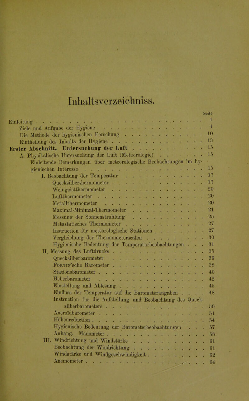 Inhaltsverzeichniss. Seite Einleitung • ' Ziele und Aufgabe der Hygiene 1 Die Methode der hygienischen Forschung . . 10 Eintheilung des Inhalts der Hygiene 13 Erster Abschnitt. Untersuchung der Luft 15 A. Physikalische Untersuchung der Luft (Meteorologie) 15 Einleitende Bemerkungen über meteorologische Beobachtungen im hy- gienischen Interesse 15 1. Beobachtung der Temperatur 17 Quecksilberthermometer 17 Weingeistthermometer 20 Luftthermometer 20 Metallthermometer 20 Maximal-Minimal-Thermometer 21 Messung der Sonnenstrahlung 25 Metastatisches Thermometer . . 27 Instruction für meteorologische Stationen 27 Vergleichung der Thermometerscalen 30 Hygienische Bedeutung der Temperatarbeobachtungen ... 31 H. Messung des Luftdrucks 35 Quecksilberbarometer 36 FoRTiifsche Barometer 38 Stationsbarometer 40 Heberbarometer 42 Einstellung und Ablesung 45 Einfluss der Temperatur auf die Barometerangaben .... 48 Instruction für die Aufstellung und Beobachtung des Queck- silberbarometers 50 Anero'idbarometer . 51 Höhenreduction .54 Hygienische Bedeutung der Barometerbeobachtungen ... 57 Anhang. Manometer ... 58 HL Windrichtung und Windstärke 61 Beobachtung der Windrichtung . . . . • 61 Windstärke und Windgeschwindigkeit 62 Anemometer , ... 64