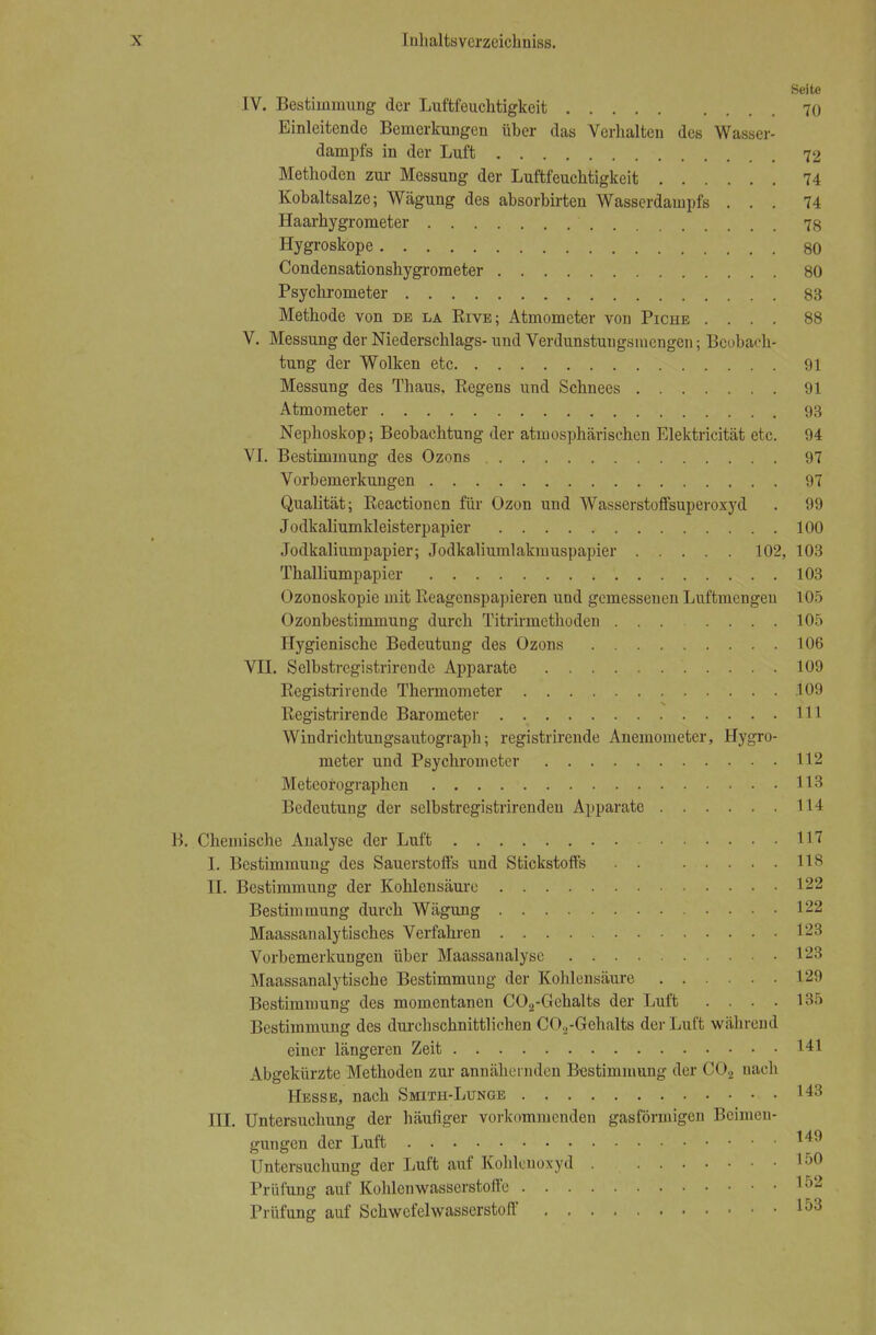 Seite IV. Bestimmung der Luftfeuchtigkeit 70 Einleitende Bemerkungen über das Verhalten des Wasser- dampfs in der Luft 72 Methoden zur Messung der Luftfeuchtigkeit 74 Kobaltsalze; Wägung des absorbirten Wasserdampfs ... 74 Haarhygrometer 78 Hygroskope 80 Condensationshygrometer 80 Psychrometer 83 Methode von de la B.IVE; Atmometer von Piche .... 88 V. Messung der Niederschlags- und Verdunstuugsniengen; Beobach- tung der Wolken etc 91 Messung des Thaus, Regens und Schnees 91 Atmometer 93 Nephoskop; Beobachtung der atmosphärischen Elektricität etc. 94 VI. Bestimmung des Ozons 97 Vorbemerkungen 97 Qualität; Reactionen für Ozon und Wasserstoffsuperoxyd . 99 Jodkaliumkleisterpapier 100 Jodkaliumpapier; Jodkaliumlakmuspapier 102, 103 Thalliumpapier 103 Ozonoskopie mit Reagenspapieren und gemessenen Luftmcngeu 105 Ozonbestimmung durch Titrirmethoden ... .... 105 Hygienische Bedeutung des Ozons 106 VII. Selbstregistrirende Apparate 109 Registrirende Thermometer 109 Registrirende Barometer . . 111 Windrichtungsautograph; registrirende Anemometer, Hygro- meter und Psychrometer 112 Meteorographen 113 Bedeutung der selbstregistrirenden Apparate 114 B. Chemische Analyse der Luft 117 I. Bestimmung des Sauerstoffs und Stickstoffs . . 118 II. Bestimmung der Kohlensäure 122 Bestimmung durch Wägung 122 Maassanalytisches Verfahren 123 Vorbemerkungen über Maassanalyse 123 Maassanalytische Bestimmung der Kohlensäure 129 Bestimmung des momentanen C02-Gehalts der Luft .... 135 Bestimmung des durcbschnittlichen C02-Gehalts der Luft wahrend einer längeren Zeit 141 Abgekürzte Methoden zur annähernden Bestimmung der O02 nach Hesse, nach Smith-Lunge 143 III. Untersuchung der häufiger vorkommenden gasförmigen Beimen- gungen der Luft '49 Untersuchung der Luft auf Kohlenoxyd 150 Prüfung auf Kohlenwasserstoffe 152 Prüfung auf Schwefelwasserstoff I53