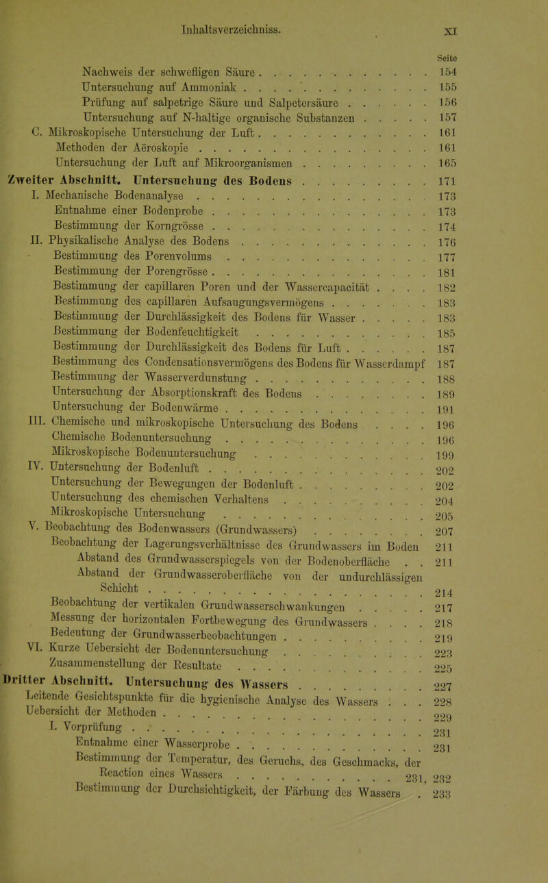 Seite Nachweis der schwefligen Säure 154 Untersuchung auf Ammoniak . . . 155 Prüfung auf salpetrige Säure und Salpetersäure 156 Untersuchung auf N-haltige organische Substanzen 157 C. Mikroskopische Untersuchung der Luft 161 Methoden der Aeroskopie 161 Untersuchung der Luft auf Mikroorganismen 165 Zweiter Abschnitt. Untersuchung des Bodens 171 I. Mechanische Bodenanalyse 173 Entnahme einer Bodenprobe 173 Bestimmung der Korngrösse 174 II. Physikalische Analyse des Bodens 176 Bestimmung des Porenvolums 177 Bestimmung der Porengrösse 181 Bestimmung der capillaren Poren und der Wassercapacität .... 182 Bestimmung des. capillaren Aufsaugungsvermögens 183 Bestimmung der Durchlässigkeit des Bodens für Wasser 183 Bestimmung der Bodenfeuchtigkeit 185 Bestimmung der Durchlässigkeit des Bodens für Luft 187 Bestimmung des Condensationsvermögens des Bodens für Wasserdampf 187 Bestimmung der Wasserverdunstung 188 Untersuchung der Absorptionskraft des Bodens 189 Untersuchung der Boden wärme 191 III. Chemische und mikroskopische Untersuchung des Bodens .... 196 Chemische Bodenuntersuchung 196 Mikroskopische Bodenuntersuchung 199 IV. Untersuchung der Bodenluft 202 Untersuchung der Bewegungen der Bodenluft 202 Untersuchung des chemischen Verhaltens 204 Mikroskopische Untersuchung 205 V. Beobachtung des Bodenwassers (Grundwassers) 207 Beobachtung der Lagerungsverhältnisse des Grundwassers im Boden 211 Abstand des Grundwasserspiegels von der Bodenoberfläche . . 211 Abstand der Grundwasserobeilläche von der undurchlässigen Schicht 214 Beobachtung der vertikalen Grundwasserschwankungen 217 Messung der horizontalen Portbewegung des Grundwassers .... 218 Bedeutung der Grundwasserbeobachtungen 219 VI. Kurze Uebersicht der Bodenuntersuchung 223 Zusammenstellung der Eesultate . 225 Dritter Abschnitt. Untersuchung des Wassers 227 Leitende Gesichtspunkte für die hygienische Analyse des Wassers ! . '. 228 Uebersicht der Methoden 229 I. Vorprüfung . : 231 Entnahme einer Wasserprobe 231 Bestimmung der Temperatur, des Geruchs, des Geschmacks, der Reaction eines Wassers 231 23l> Bestimmung der Durchsichtigkeit, der Färbung des Wassers .' 233