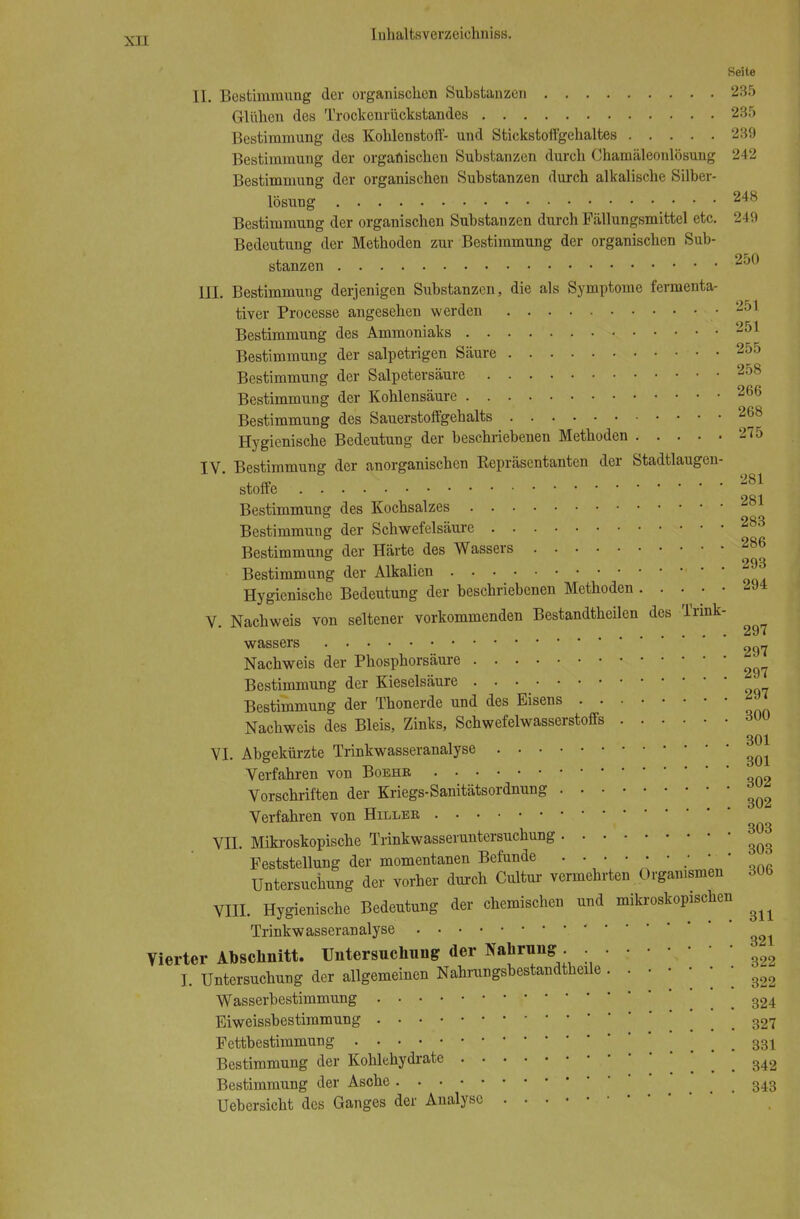 Seite II. Bestimmung der organischen Substanzen 235 Glühen des Trockenrückstandes 235 Bestimmung des Kohlenstoff- und Stickstoffgehaltes 239 Bestimmung der organischen Substanzen durch Chamäleonlösung 242 Bestimmung der organischen Substanzen durch alkalische Silber- lösung 248 Bestimmung der organischen Substauzen durch Fällungsmittel etc. 249 Bedeutung der Methoden zur Bestimmung der organischen Sub- stanzen 250 DI. Bestimmung derjenigen Substanzen, die als Symptome fermenta- tiver Processe angesehen werden .251 Bestimmung des Ammoniaks 251 Bestimmung der salpetrigen Säure . 255 Bestimmung der Salpetersäure 258 Bestimmung der Kohlensäure 266 Bestimmung des Sauerstoffgehalts 268 Hygienische Bedeutung der beschriebenen Methoden 275 IV. Bestimmung der anorganischen Eepräsentanten der Stadtlaugen- stoffe • • Bestimmung des Kochsalzes 281 Bestimmung der Schwefelsäure 283 Bestimmung der Härte des Wassers 286 Bestimmung der Alkalien • ' Hygienische Bedeutung der beschriebenen Methoden 294 V. Nachweis von seltener vorkommenden Bestandtheilen des Trink- ^ wassers _ Nachweis der Phosphorsäure ^ Bestimmung der Kieselsäure Bestimmung der Thonerde und des Eisens ^ Nachweis des Bleis, Zinks, Schwefelwasserstoffs dUU 301 VI. Abgekürzte Trinkwasseranalyse Verfahren von Boehb, Vorschriften der Kriegs-Sanitätsordnung ^ Verfahren von Hillee 303 VII. Mikroskopische Trinkwasseruntersuchung ^ Feststellung der momentanen Befunde . . . • • • • ■ • Untersuchung der vorher durch Cultur vermehrten Organismen 306 VIII. Hygienische Bedeutung der chemischen und mikroskopischen ^ Trinkwasseranalyse ' Vierter Abschnitt. Untersuchung der Nahrung ^ I. Untersuchung der allgemeinen Nahrungsbestandtheüe • ' ' ' ' ' ' 322 Wasserbestimmung . . 324 Eiweissbestimmung . . 327 Fettbestimmung ... 331 Bestimmung der Kohlehydrate i . 342 Bestimmung der Asche ' . . 343 Uebersicht des Ganges der Analyse