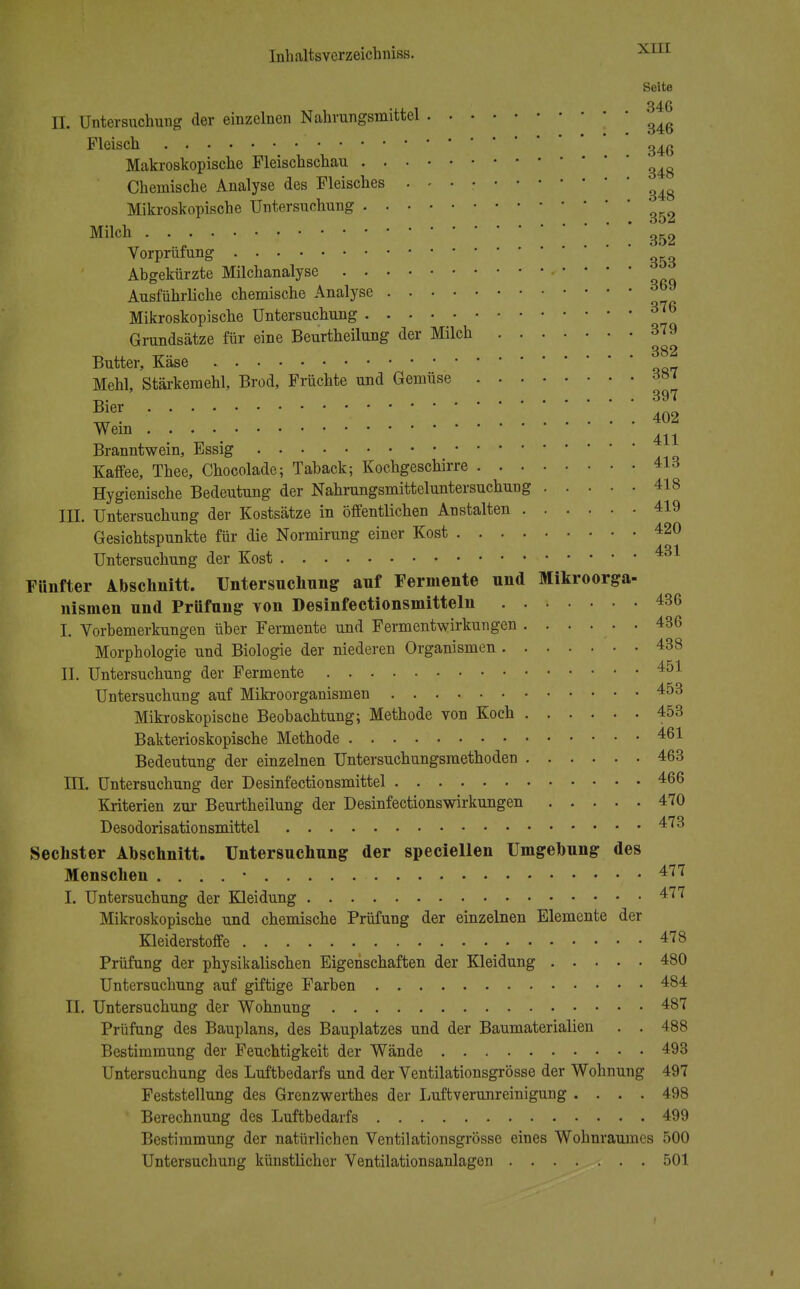 Seite 346 II. Untersuchung der einzelnen Nahrungsmittel ^ Fleisch 346 Makroskopische Pleischschau 34g Chemische Analyse des Fleisches . . . • ^ Mikroskopische Untersuchung ^ Milch 352 Vorprüfung 3&3 Abgekürzte Milchanalyse • • • • • Ausführliche chemische Analyse Si™ Mikroskopische Untersuchung 3™ Grundsätze für eine Beurtheilung der Milch 379 Butter, Käse Mehl, Stärkemehl, Brod, Früchte und Gemüse m Branntwein, Essig Kaffee, Thee, Chocolade; Taback; Kochgeschirre 413 Hygienische Bedeutung der Nahrungsmitteluntersuchung 418 III. Untersuchung der Kostsätze in öffentlichen Anstalten 419 Gesichtspunkte für die Normirung einer Kost 420 Untersuchung der Kost • 431 Fünfter Abschnitt. Untersuchung auf Fermente und Mikroorga- nismen und Prüfung von Desinfectionsmitteln 436 I. Vorbemerkungen über Fermente und Fermentwirkungen 436 Morphologie und Biologie der niederen Organismen 438 II. Untersuchung der Fermente 451 Untersuchung auf Mikroorganismen 453 Mikroskopiscne Beobachtung; Methode von Koch 453 Bakterioskopische Methode 461 Bedeutung der einzelnen Untersuchungsraethoden 463 III. Untersuchung der Desinfectionsmittel 466 Kriterien zur Beurtheilung der DesinfectionsWirkungen 470 Desodorisationsmittel 473 Sechster Abschnitt. Untersuchung der speciellen Umgebung des Menschen . . . . • 477 I. Untersuchung der Kleidung 477 Mikroskopische und chemische Prüfung der einzelnen Elemente der Kleiderstoffe 478 Prüfung der physikalischen Eigenschaften der Kleidung 480 Untersuchung auf giftige Farben 484 II. Untersuchung der Wohnung 487 Prüfung des Bauplans, des Bauplatzes und der Baumaterialien . . 488 Bestimmung der Feuchtigkeit der Wände 493 Untersuchung des Luftbedarfs und der Ventilationsgrösse der Wohnung 497 Feststellung des Grenzwerthes der Luftverunreinigung .... 498 Berechnung des Luftbedarfs 499 Bestimmung der natürlichen Ventilationsgrösse eines Wohnraumes 500 Untersuchung künstlicher Ventilationsanlagen 501