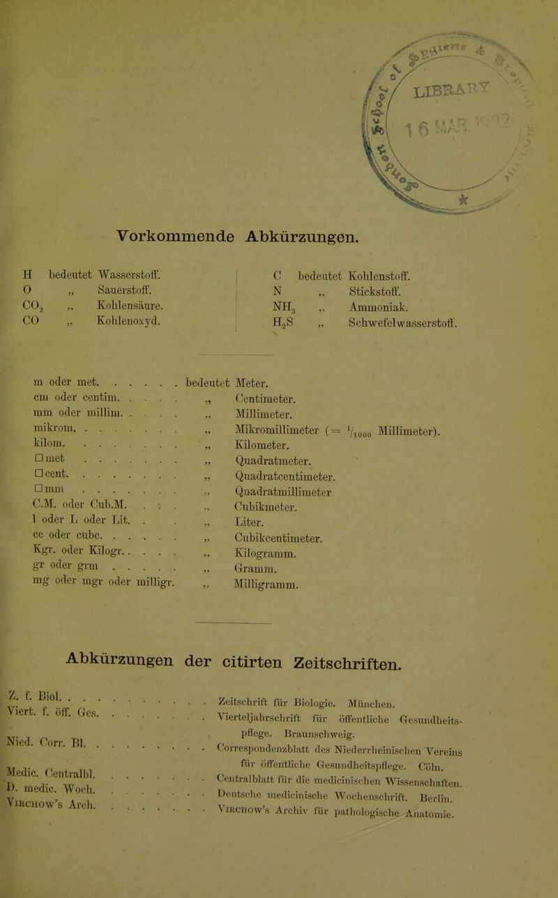 Vorkommende Abkürzungen. H bedeutet Wasserston7. C bedeutet Kohlenstoff. O .. Sauerstoff. N .. Stickstoff. C02 .. Kohlensäure. NH3 Ammoniak. CO „ Kohleuoxyd. H2S „ Schwefelwasserstoff. m oder met bedeutet Meter. cm oder centim „ Centimeter. mm oder millim Millimeter. mikrom Mikromillimeter (= Viooo Millimeter). kilom „ Kilometer. Dmet „ Quadratmeter. 1=1 cen^ „ Quadratcentimeter. amm Quadratmillimeter CM. oder Cub.M , Cubikmeter. 1 oder L oder Lit. . . „ Liter. cc oder cubc. ..... „ Cubikcentimeter. Kgr. oder Kilogr „ Kilogramm. gr oder grm „ Gramm. mg oder mgr oder milligr. „ Milligramm. Abkürzungen der citirten Zeitschriften. Z. f. Biol ,ff- Ges • . Vier pflege. Braunschweig espondenzblatl des Nie* für öffentliche Gesundheitspflege. Cöln ' Zeitschrift für Biologie. München,, 1 0ff' Ges Vierteljahrschrift für öffentliche Gesundheits- Nied (ioTY Rl Correspondenzblatt des Niederrheinischen Vereins D m°edf ^W^hCentralblatt für die medicinischen Wissenschaften. I' lueflc-; 0,1 1 Deutsche medicinische Wochenschrift. Berlin. IRCHOW S Arch Virchow's Archiv für pathologische Anatomie.