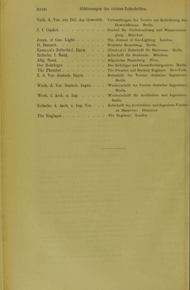 Verh. d. Ver. zur Bef. des Gewerbli. J. f. Gasbel Journ. of Gas. Light D. Bauzeit Ekbkam's Zeitschr.f. Bauw. . . , Zeitschr. f. Bauk Allg. Bauz Der Bohrleger The Plumber Z. d. Ver. deutsch. Ingen. . . . Woch. d. Ver. deutsch. Ingen. . . Woch. f. Arch. u. Ing Zeitschr. d. Arch. u. Ing. Ver. The Engineer Verhandlungen des Vereins zur Beförderung des Gewerbfleisses. Berlin. Journal für Gasbeleuchtung und Wasserversor- gung. München. The Journal of Gas-Lighting. London. Deutsche Bauzeitung. Berlin. (Erbkam's) Zeitschrift für Bauwesen. Berlin. Zeitschrift für Baukunde. München. Allgemeine Bauzeitung. Wien. Der Rohrleger und Gesundheitsingenieur. Berlin. The Plumber and Sanitary Engineer. New-York. Zeitschrift des Vereins deutscher Ingenieure. Berlin. Wochenschrift des Vereins deutscher Ingenieure. Berlin. Wochenschrift für Architekten und Ingenieure. Berlin. Zeitschrift des Architekten- und Ingenieur-Vereins - zu Hannover. Hannover. The Engineer. London.