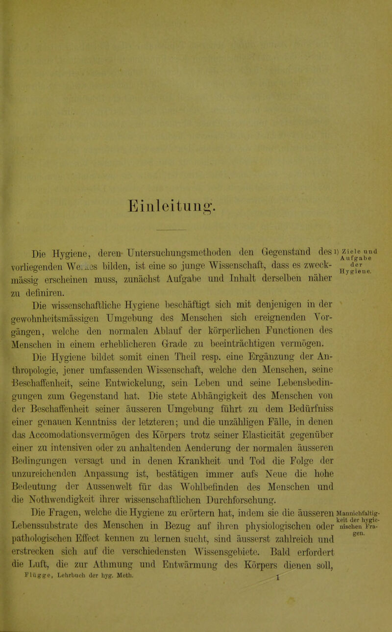 Einleitung. Die Hygiene, deren Untersuchungsmethoden den Gegenstand des eiernd vorliegenden Werkes bilden, ist eine so junge Wissenschaft, dass es zweck- Hy^.eerne massig erscheinen muss, zunächst Aufgabe und Inhalt derselben näher zu deflniren. Die wissenschaftliche Hygiene beschäftigt sich mit denjenigen in der gewohnheitsmässigen Umgebung des Menschen sich ereignenden Vor- gängen, welche den normalen Ablauf der körperlichen Functionen des Menschen in einem erheblicheren Grade zu beeinträchtigen vermögen. Die Hygiene bildet somit einen Theil resp. eine Ergänzung der An- thropologie, .jener umfassenden Wissenschaft, welche den Menschen, seine Beschaffenheit, seine Entwickelung, sein Leben und seine Lebensbedin- gungen zum Gegenstand hat. Die stete Abhängigkeit des Menschen von der Beschaffenheit seiner äusseren Umgebung führt zu dem Bedürfniss einer genauen Kenntniss der letzteren; und die unzähligen Fälle, in denen das Accomodationsvermögen des Körpers trotz seiner Elasticität gegenüber einer zu intensiven oder zu anhaltenden Aenderung der normalen äusseren Bedingungen versagt und in denen Krankheit und Tod die Folge der anzureichenden Anpassung ist, bestätigen immer aufs Neue die hohe Bedeutung der Aussenwelt für das Wohlbefinden des Menschen und die Notwendigkeit ihrer wissenschaftlichen Durchforschung. Die Fragen, welche die Hygiene zu erörtern hat, indem sie die äusseren Manniohfaitig- Lebenssubstrate des Menschen in Bezug auf ihren physiologischen oder uischen Fra- pathologischen Effect kennen zu lernen sucht, sind äusserst zahlreich und erstrecken sich auf die verschiedensten Wissensgebiet!!. Bald erfordert die Luft, die zur Athmung und Entwärmung des Körpers dienen soll,