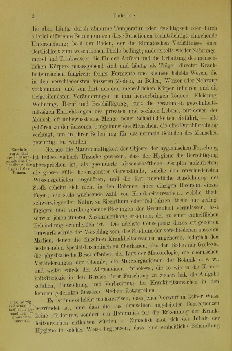 die aber häufig durch abnorme Temperatur oder Feuchtigkeit oder durch allerlei differente Beimengungen diese Functionen beeinträchtigt, eingehende Untersuchung; bald der Boden, der die klimatischen Verhältnisse einer Oertlichkeit zum wesentlichen Theile bedingt; andererseits wieder Nahrungs- mittel und Trinkwasser, die für den Aufbau und die Erhaltung des mensch- lichen Körpers maassgebend sind und häutig als Träger directer Krank- heitsursachen fungiren; ferner Fermente und kleinste belebte Wesen, die in den verschiedensten äusseren Medien, in Boden, Wasser oder Nahrung vorkommen, und von dort aus den menschlichen Körper inficiren und die tiefgreifendsten Veränderungen in ihm hervorbringen können; Kleidung, Wohnung, Beruf und Beschäftigung, kurz die gesammten gewohnheits- mässigen Einrichtungen des privaten und socialen Lebens, mit denen der Mensch oft unbewusst eine Menge neuer Schädlichkeiten einführt, — alle gehören zu. der äusseren Umgebung des Menschen, die eine Durchforschung verlangt, um in ihrer Bedeutung für das normale Befinden des Menschen gewürdigt zu werden. Einwürfe Gerade die Mannichfaltigkeit der Objecte der hygienischen Forschung spedahvfssTu- ist indess vielfach Ursache gewesen, dass der Hygiene die Berechtigung hanffi£ed£abgesprochen ist, als gesonderte wissenschaftliche Disciplin aufzutreten; hy!reaTenhen die grosse Fülle heterogenster Gegenstände, welche den verschiedensten Wissensgebieten angehören, und die fast unendliche Ausdehnung des Stoffs scheint sich nicht in den Rahmen einer einzigen Disciplin einzu- fügen; die stets wachsende Zahl von Krankheitsursachen, welche, theils schwerwiegender Natur, zu Siechthum oder Tod führen, theüs nur gering- fügigste und vorübergehende Störungen der Gesundheit veranlassen, lässt schwer jenen inneren Zusammenhang erkennen, der zu einer einheitlichen Behandlung erforderlich ist. Die nächste Consequenz dieses oft gehörten Einwurfs würde der Vorschlag sein, das Studium der verschiedenen äusseren Medien, denen die einzelnen Krankheitsursachen angehören, lediglich den bestehenden Special JDisciplmen zu überlassen, also dm Boden der Geologie, die physikalische Beschaffenheit der Luft der Meteorologie, die chemischen Veränderungen der Chemie, die Mikroorganismen der Botanik u. s. w., „nd weiter würde der Allgemeinen Pathologie, die so wie so die Krank- heitsätMogie in den Bereich ihrer Forschung zu ziehen hat, die Autgabe /...fallen, Entstehung und Verbreitung der Krankheitsursachen m den kennen gelernten äusseren Medien festzustellen. « sc«- Es Ist indess leicht nachzuweisen, dass jener Vorwurf in keiner Weise ÄfÄ igt und dass die aus demselben abgeleiteten Consequenzen 3!Ä -dern ein Hemmniss Mr die Erl— —• heitsursachen enthalten würden. ■ Zunächst lasst sich der .^ Hygiene in solcher Weise begrenzen, dass eine einheitliche Behandlung