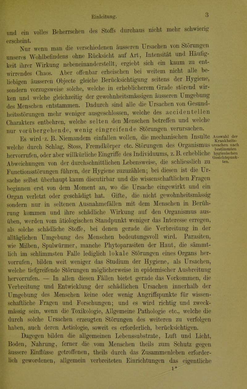 ten. und ein volles Beherrschen des Stoffs durchaus nicht mehr schwierig erscheint. Nur wenn man die verschiedenen äusseren Ursachen von Störungen unseres Wohlbefindens ohne Rücksicht auf Art, Intensität und Häufig- keit ihrer Wirkung nebeneinanderstellt, ergiebt sich ein kaum zu ent- wirrendes Chaos. Aber offenbar erheischen bei weitem nicht alle be- liebigen äusseren Objecte gleiche Berücksichtigung seitens der Hygiene, sondern vorzugsweise solche, welche in erheblicherem Grade störend wir- ken und welche gleichzeitig der gewohnheitsmässigen äusseren Umgebung des Menschen entstammen. Dadurch sind alle die Ursachen von Gesund- heitsstörungen mehr weniger ausgeschlossen, welche des accidentellen Charakters entbehren, welche selten den Menschen betreffen und welche nur vorübergehende, wenig eingreifende Störungen verursachen. Es wird'z. B. Niemandem einfallen wollen, die mechanischen Insulte ^gjgjjj welche durch Schlag, Stoss, Fremdkörper etc. Störungen des Organismus «g^g* hervorrufen, oder aber willkürliche Eingriffe des Individuums, z. B. erhebliche ^°^e« Abweichungen von der durchschnittlichen Lebensweise, die schliesslich zu Functionsstörungen führen, der Hygiene zuzuzählen; bei diesen ist die Ur- sache selbst überhaupt kaum discutirbar und die wissenschaftlichen Fragen beginnen erst von dem Moment an, wo die Ursache eingewirkt und ein Organ verletzt oder geschädigt hat. Grifte, die nicht gewohnheitsmässig sondern nur in seltenen Ausnahmefällen mit dem Menschen in Berüh- rung kommen und ihre schädliche Wirkung auf den Organismus aus- üben, werden vom ätiologischen Standpunkt weniger das Interesse erregen, als solche schädliche Stoffe, bei denen gerade die Verbreitung in der alltäglichen Umgebung des Menschen bedeutungsvoll wird. Parasiten, wie Milben, Spulwürmer, manche Phytoparasiten der Haut, die sämmt- lich im schlimmsten Falle lediglich lokale Störungen eines Organs her- vorrufen, bilden weit weniger das Studium der Hygiene, als Ursachen, welche tiefgreifende Störungen möglicherweise in epidemischer Ausbreitung hervorrufen. — In allen diesen Fällen bietet gerade das Vorkommen, die Verbreitung und Entwicklung der schädlichen Ursachen innerhalb der Umgebung des Menschen keine oder wenig Angriffspunkte für wissen- schaftliche Fragen und Forschungen; und es wird richtig und zweck- mässig sein, wenn die Toxikologie, Allgemeine Pathologie etc., welche die durch solche Ursachen erzeugten Störungen des weiteren zu verfolgen haben, auch deren Aetiologie, soweit es erforderlich, berücksichtigen. Dagegen bilden die allgemeinen Lebenssubstrate, Luft und Licht, Boden, Nahrung, ferner die vom Menschen theils zum Schutz gegen äussere Einflüsse getroffenen, theils durch das Zusammenleben erforder- lich gewordenen, allgemein verbreiteten Einrichtungen das eigentliche