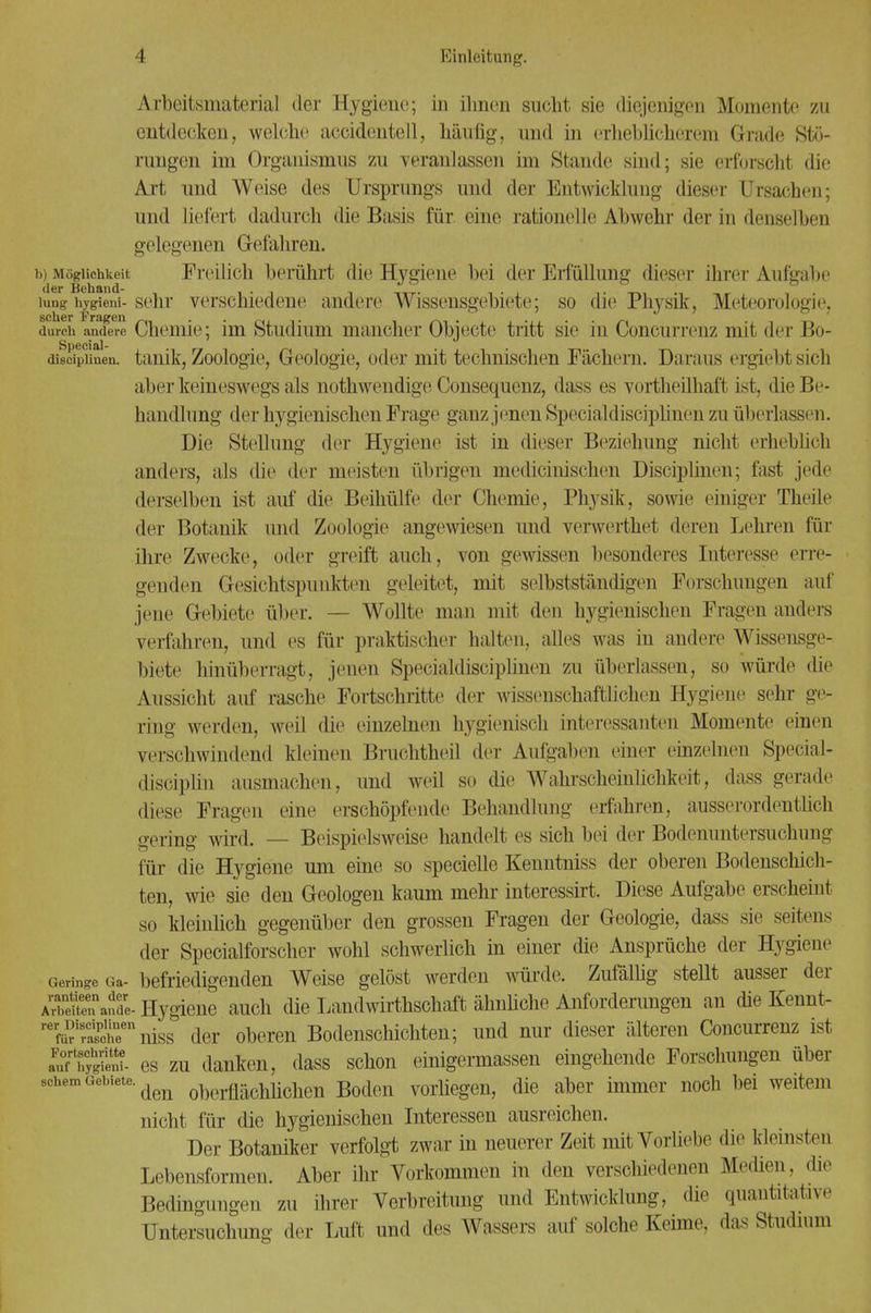 Arbeitsmaterial der Hygiene; in ihnen sucht sie diejenigen Momente zu entdecken, welche amdenteil, häufig, und in erheblicherem Grade Stö- rungen im Organismus zu veranlassen im Stande sind; sie erforscht die Art und Weise des Ursprungs und der Entwicklung dieser Ursachen; und liefert dadurch die Basis für eine rationelle Abwehr der in denselben gelegenen Gefahren. b) Möglichkeit Freilich berührt die Hygieue bei der Erfüllung dieser ihrer Aufgabe lung hygieni- sehr verschiedene andere Wissensgebiete; so die Physik, Meteorologie. scher T'rftjJBIl durch andere Chemie; im Studium mancher Objecte tritt sie in Concurrenz mit der Bo- discipliuen. tanik, Zoologie, Geologie, oder mit technischen Fächern. Daraus ergiebl sieh aber keineswegs als nothwendige Consequenz, dass es vortheilhaft ist, die Be- handlung der hygienischen Frage ganz jenen Specialdisciplinen zu überlassen. Die Stellung der Hygiene ist in dieser Beziehung nicht erheblich anders, als die der meisten übrigen medieimschen Disciplinen; fast jede derselben ist auf die Beihülfe der Chemie, Physik, sowie einiger Theile der Botanik und Zoologie angewiesen und verwerthet deren Lehren für ihre Zwecke, oder greift auch, von gewissen besonderes Interesse erre- genden Gesichtspunkten geleitet, mit selbstständigen Forschungen auf jene Gebiete über. — Wollte man mit den hygienischen Fragen anders verfahren, und es für praktischer halten, alles was in andere Wissensge- biete hinüberragt, jenen Specialdisciplinen zu überlassen, so würde die Aussicht auf rasche Fortschritte der wissenschaftlichen Hygiene sehr ge- ring werden, weil die einzelnen hygienisch interessanten Momente einen versehwindend kleinen Bruchtheil der Aufgaben einer einzelnen Special- disciplin ausmachen, und weil so die Wahrscheinlichkeit, dass gerade diese Fragen eine erschöpfende Behandlung erfahren, ausserordentlich gering wird. — Beispielsweise handelt es sich bei der Bodenuntersuchung für die Hygiene um eine so specielle Kenntniss der oberen Bodenschich- ten, wie sie den Geologen kaum mehr interessirt. Diese Aufgabe erscheint so kleinlich gegenüber den grossen Fragen der Geologie, dass sie seitens der Specialforscher wohl schwerlich in einer die Ansprüche der Hygiene Geringe Ga- befriedigenden Weise gelöst werden würde. Zufallig stellt ausser der A^euen afde- Hygiene auch die Landwirtschaft ähnliche Anforderungen an die Kennt- rerÄrniss der oberen Bodenschichten; und nur dieser älteren Concurrenz ist es zu danken, dass schon einigermassen eingehende Forschungen über 9chem Gebiete. oberflächliclien Boden vorliegen, die aber immer noch bei weitem nicht für die hygienischen Interessen ausreichen. Der Botaniker verfolgt zwar in neuerer Zeit mit Vorliebe die kleinsten Lebensformen. Aber ihr Vorkommen in den verschiedenen Medien, die Bedingungen zu ihrer Verbreitung und Entwicklung, die quantitative Untersuchung der Luit und des Wassers auf solche Keime, das Studium