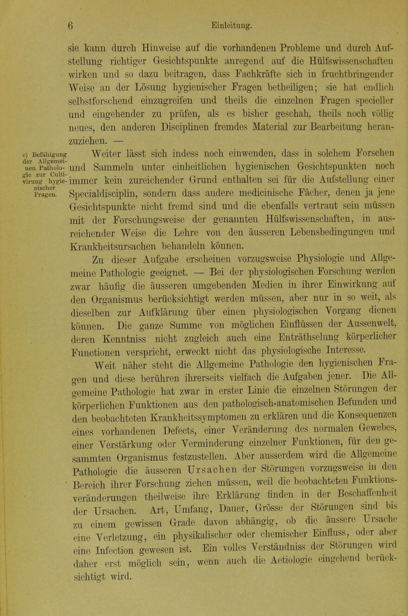 sie kann durch Hinweise auf die vorhandenen Probleme und durch Auf- stellung richtiger Gesichtspunkte anregend auf die Hülfswissenschaften wirken und so dazu beitragen, dass Fachkräfte sich in fruchtbringend'r Weise an der Lösung hygienischer Fragen betheiligen; sie hat endlich selbstforschend einzugreifen und theils die einzelnen Fragen specieller und eingehender zu prüfen, als es bisher geschah, theils noch völlig neues, den anderen Disciplinen fremdes Material zur Bearbeitung heran- zuziehen. — o) Befähigung Weiter lässt sich indess noch einwenden, dass in solchem Forschen duenPathX und Sammeln unter einheitlichen hygienischen Gesichtspunkten noch vlrungr hygie-immer kein zureichender Grund enthalten sei für die Aufstellung einer fragen. Spccialdisciplin, sondern dass andere medicinische Fächer, denen ja jene Gesichtspunkte nicht fremd sind und die ebenfalls vertraut sein müssen mit der Forschungsweise der genannten Hülfswissenschaften, in aus- reichender Weise die Lehre von den äusseren Lebensbedingungen und Krankheitsursachen behandeln können. Zu dieser Aufgabe erscheinen vorzugsweise Physiologie und Allge- meine Pathologie geeignet. — Bei der physiologischen Forschung werden zwar häufig die äusseren umgebenden Medien in ihrer Einwirkung aiü* den Organismus berücksichtigt werden müssen, aber nur in so weit, als dieselben zur Aufklärung über einen physiologischen Vorgang dienen können. Die ganze Summe von möglichen Einflüssen der Aussenwelt, deren Kenntniss nicht zugleich auch eine Enträthselung körperlicher Functionen verspricht, erweckt nicht das physiologische Interesse. Weit näher steht die Allgemeine Pathologie den hygienischen Fra- gen und diese berühren ihrerseits vielfach die Aufgaben jener. Die All- gemeine Pathologie hat zwar in erster Linie die einzelnen Störungen der körperlichen Funktionen aus den pathologisch-anatomischen Befunden und den beobachteten Krankheitssymptomen zu erklären und die Konsequenzen eines vorhandenen Defects, einer Veränderung des normalen Gewebes, einer Verstärkung oder Verminderung einzelner Funktionen, für den ge- sammten Organismus festzustellen. Aber ausserdem wird die Allgemeine Pathologie die äusseren Ursachen der Störungen vorzugsweise m den Bereich ihrer Forschung ziehen müssen, weil die beobachteten Funktions- veränderungen theilweise ihre Erklärung finden in der Beschaffenheit der Ursachen. Art, Umfang, Dauer, Grösse der Störungen sind bis zu einem gewissen Grade davon abhängig, ob die äussere Ursache eine Verletzung, ein physikalischer oder chemischer Einfluss, oder aber eine Infcction gewesen ist. Ein volles Verständniss der Störungen wird daher erst möglich sein, wenn auch die Aetiologie eingehend berück- sichtigt wird.