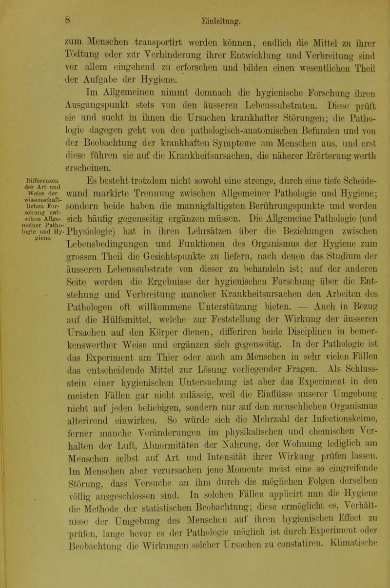 zum Menschen faansportirt werden können, endlich die Mittel zu ihrer Tödtung oder zur Verhinderung ihrer Entwicklung und Verbreitung sind vor allem eingehend zu erforschen und bilden einen wesentlichen Theil der Aufgabe der Hygiene. Im Allgemeinen nimmt demnach die hygienische Forschung ihren Ausgangspunkt stets von den äusseren Lebenssubstraten. Diese prüft sie und sucht in ihnen die Ursachen krankhafter Störungen; die Patho- logie dagegen geht von den pathologisch-anatomischen Befunden und von der Beobachtung der krankhaften Symptome am Menschen aus, und ersl diese führen sie auf die Krankheitsursachen, die näherer Erörterung werth erscheinen. Differenzen Es besteht trotzdem nicht sowohl eine strenge, durch eine tiefe Scheide- der Art und . ° ' weise der wand uiarkirte Trennung zwischen Allgemeiner Pathologie und Hygiene; Wissenschaft- liehen Foi- sondern beide haben die mannigfaltigsten Berührungspunkte und werden schuug zwi- i . ^ , _ seilen Aiige- sich häufig gegenseitig ergänzen müssen. Die Allgemeine Pathologie (und meiner Patho- . . . . .. _ . . logie und iiy- Physiologie) hat m ihren Lehrsätzen über die Beziehungen zwischen Lebensbedingungen und Funktionen des Organismus der Hygiene zum grossen Theil die Gesichtspunkte zu liefern, nach denen das Studium der äusseren Lebenssubstrate von dieser zu behandeln ist; auf der anderen Seite werden die Ergebnisse der hygienischen Forschung über die Ent- stehung und Verbreitung mancher Krankheitsursachen den Arbeiten des Pathologen oft willkommene Unterstützung bieten. — Auch in Bezug auf die Hülfsmittel, welche zur Feststellung der Wirkung der äusseren Ursachen auf den Körper dienen, differiren beide Disciplinen in berner- kenswerther Weise und ergänzen sich gegenseitig. In der Pathologie ist das Experiment am Thier oder auch am Menschen in sehr vielen Fällen das entscheidende Mittel zur Lösung vorhegender Fragen. Als Schluss- stein einer hygienischen Untersuchung ist aber das Experiment in den meisten Fällen gar nicht zulässig, weil die Einflüsse unserer Umgebung nicht auf jeden beliebigen, sondern nur auf den menschlichen Organismus alterirend einwirken. So würde sich die Mehrzahl der Infectionskeime, ferner manche Veränderungen im physikalischen und chemischen Ver- halten der Luft, Abnormitäten der Nahrung, der Wohnimg lediglich am Menschen selbst auf Art und Intensität ihrer Wirkung prüfen lassen. Im Menschen aber verursachen jene Momente meist eine so eingreifende Störung, dass Versuche an ihm durch die möglichen Folgen derselben völlig ausgeschlossen sind. In solchen Fällen applicirt nun die Hygiene die Methode der statistischen Beobachtung; diese ermöglicht es, Verhält- nisse der Umgebung des Menschen auf ihren hygienischen Effect zu prüfen, lange bevor es der Pathologie möglich ist durch Experiment oder Beobachtung die Wirkungen solcher Ursachen zu constatiren. Klimatische