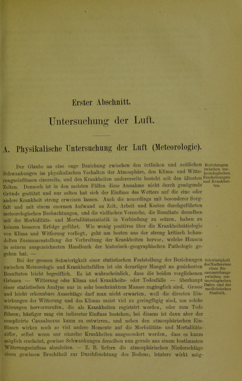 Erster Abschnitt. Untersuchung der Luft. A. Physikalische Untersuchung der Luft (Meteorologie). Der Glaube an eine enge Beziehung zwischen den örtlichen und zeitlichen Beziehungen Schwankungen im physikalischen Verhalten der Atmosphäre, den Klima- und Witte- teorologischen rungseinflüssen einerseits, und den Krankheiten andererseits besteht seit den ältesten Erscheinungen Zeiten. Dennoch ist in den meisten Fällen diese Annahme nicht durch genügende ten. Gründe gestützt und nur selten hat sich der Einfluss des Wetters auf die eine oder andere Krankheit streng erweisen lassen. Auch die neuerdings mit besonderer Sorg- falt und mit einem enormen Aufwand an Zeit, Arbeit und Kosten durchgeführten meteorologischen Beobachtungen, und die vielfachen Versuche, die B,esultate derselben mit der Morbiditäts- und Mortalitätsstatistik in Verbindung zu setzen, haben zu keinem besseren Erfolge geführt. Wie wenig positives über die Krankheitsätiologie von Klima und Witterung vorliegt, geht am besten aus der streng kritisch behan- delten Znsammenstellung der Verbreitung der Krankheiten hervor, welche Hirsch in seinem ausgezeichneten Handbuch der historisch-geographischen Pathologie ge- geben hat. — Bei der grossen Schwierigkeit einer statistischen Feststellung der Beziehungen Schwierigkeit zwischen Meteorologie und Krankheitsfällen ist ein derartiger Mangel an gesicherten ^ehfef^Zu-868 Resultaten leicht begreiflich. Es ist wahrscheinlich, dass die beiden verglichenen sammenhangs ° zwischen me- Grössen — Witterung oder Klima und Krankheits- oder lodesfälle — überhaupt teorotogischen einer statistischen Analyse nur in sehr beschränktem Maasse zugänglich sind. Grosse me^cin^hen und leicht erkennbare Ausschläge darf man nicht erwarten, weil die directen Ein- Statistik. Wirkungen der Witterung und des Klimas meist viel zu geringfügig sind, um solche Störungen hervorzurufen, die als Krankheiten registrirt werden, oder zum Tode führen; häufiger mag ein indirecter Einfluss bestehen; bei diesem ist dann aber der complicirte Causalnexus kaum zu entwirren, und neben den atmosphärischen Ein- flüssen wirken noch so viel andere Momente auf die Morbiditäts- und Mortalitäts- ziffer, selbst wenn nur einzelne Krankheiten ausgesondert werden, dass es kaum möglich erscheint, gewisse Schwankungen derselben nun gerade aus einem bestimmten Witterungseinfiuss abzuleiten. — Z. B. liefern die atmosphärischen Niederschläge einen gewissen Bruchthcil zur Durchfeuchtung des Bodens; letztere wirkt mög-