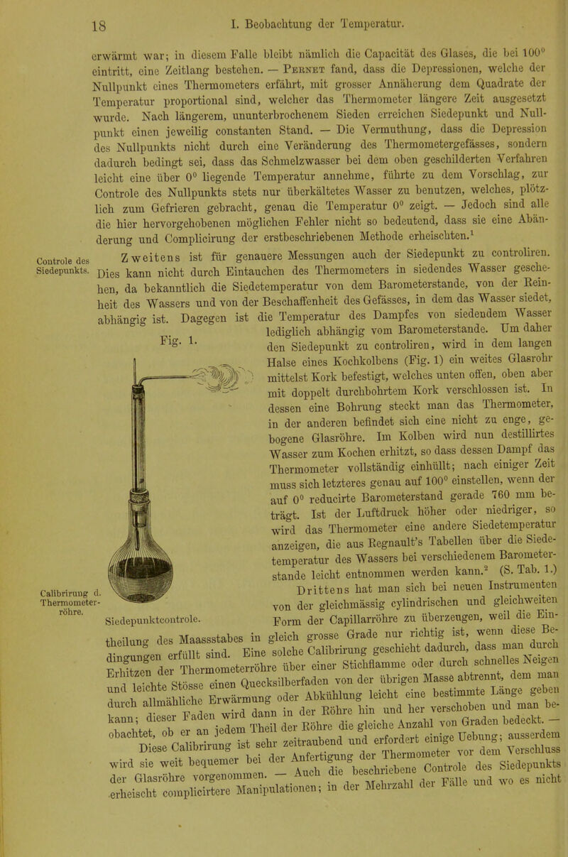 Contrule des Siedepunkts. Fig. 1. Calibriruug d. Thermometer- röhre. erwärmt war; in diesem Falle bleibt nämlich die Capacität des Glases, die bei 100° eintritt, eine Zeitlang bestehen. — Pernet fand, dass die Depressionen, welche der Nullpunkt eines Thermometers erfährt, mit grosser Annäherung dem Quadrate der Temperatur proportional sind, welcher das Thermometer längere Zeit ausgesetzt wurde. Nach längerem, ununterbrochenem Sieden erreichen Siedepunkt und Null- punkt einen jeweilig constanten Stand. — Die Vermuthung, dass die Depression des Nullpunkts nicht durch eine Veränderung des Thermometergefässes, sondern dadurch bedingt sei, dass das Schmelzwasser bei dem oben geschilderten Verfahren leicht eine über 0° liegende Temperatur annehme, führte zu dem Vorschlag, zur Controle des Nullpunkts stets nur überkältetes Wasser zu benutzen, welches, plötz- lich zum Gefrieren gebracht, genau die Temperatur 0° zeigt. — Jedoch sind alle die hier hervorgehobenen möglichen Fehler nicht so bedeutend, dass sie eine Abän- derung und Complicirung der erstbeschriebenen Methode erheischten.1 Zweitens ist für genauere Messungen auch der Siedepunkt zu controliren. Dies kann nicht durch Eintauchen des Thermometers in siedendes Wasser gesche- hen, da bekanntlich die Siedetemperatur von dem Barometerstande, von der Rein- heit des Wassers und von der Beschaffenheit des Gefässes, in dem das Wasser siedet, abhängig ist. Dagegen ist die Temperatur des Dampfes von siedendem Wasser lediglich abhängig vom Barometerstande. Um daher den Siedepunkt zu controliren, wird in dem langen Halse eines Kochkolbens (Fig. 1) ein weites Glasrohr mittelst Kork befestigt, welches unten offen, oben aber mit doppelt durchbohrtem Kork verschlossen ist. In dessen eine Bohrung steckt man das Thermometer, in der anderen befindet sich eine nicht zu enge, ge- bogene Glasröhre. Im Kolben wird nun destillirtes Wasser zum Kochen erhitzt, so dass dessen Dampf das Thermometer vollständig einhüllt; nach einiger Zeit muss sich letzteres genau auf 100° einstellen, wenn der auf 0° reducirte Barometerstand gerade 760 mm be- trägt. Ist der Luftdruck höher oder niedriger, so wird das Thermometer eine andere Siedetemperatur anzeigen, die aus Begnault's Tabellen über die Siede- temperatur des Wassers bei verschiedenem Barometer- stande leicht entnommen werden kann.2 (S. Tab. 1.) Drittens hat man sich bei neuen Instrumenten von der gleichmässig cylindrischen und gleichweiten Form der Capillarröhre zu überzeugen, weil die Em- iu gleich grosse Grade nur richtig ist, wenn diese Be- HW solche Calibrirung geschieht dadurch, dass man durch r^Tgei: ThlmleterX ütr 1« SticMamme oder durch schnelles Neigen ^TlZ^ZTX^^n von der übrigen Masse abtrennt, den, man und le.chteStesse Abkühlnng leicht eine bestimmte Lange gebe,, wird sie weit bequemer bei dei Controle des Siedepunkts IXSS-« - »- - wc es nicht Siedepunktcoutrolc. theilung des Maassstabes