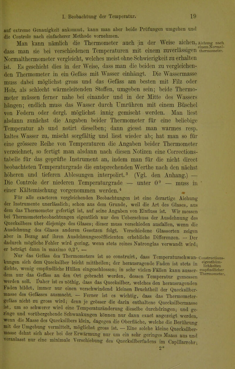 auf extreme Genauigkeit ankommt, kann man aber beide Prüfungen umgehen und die Controle nach einfacherer Methode vornehmen. Man kann nämlich die Thermometer auch :in der Weise aichen, Aicimng nach ' ,.. einem Normal- dass man sie bei verschiedenen Temperaturen mit einem zuverlässigen thermometer. Normalthermometer vergleicht, welches meist ohne Schwierigkeit zu erhalten ist. Es geschieht dies in der Weise, dass man die beiden zu vergleichen- den Thermometer in ein G-efäss mit Wasser einhängt. Die Wassermasse muss dabei möglichst gross und das G-efäss am besten mit Filz oder Holz, als schlecht wärmeleitenden Stoffen, umgeben sein; beide Thermo- meter müssen ferner nahe bei einander und in der Mitte des Wassers hängen; endlich muss das Wasser durch Umrühren mit einem Büschel von Federn oder dergl. möglichst innig gemischt werden. Man liest alsdann zunächst die Angaben beider Thermometer für eine beliebige Temperatur ab und notirt dieselben; dann giesst man warmes resp. kaltes Wasser zu, mischt sorgfältig und liest wieder ab; hat man so für eine grössere Keine von Temperaturen die Angaben beider Thermometer verzeichnet, so fertigt man alsdann nach diesen Notizen eine Corrections- jbabelle für das geprüfte Instrument an, indem man für die nicht direct beobachteten Temperaturgrade die entsprechenden Werthe nach den nächst höheren und tieferen Ablesungen interpolirt.3 (Vgl. den Anhang.) — Die Controle der niederen Temperaturgrade — unter 0° — muss in ' einer Kältemischung vorgenommen werden.4 m Für alle exacteren vergleichenden Beobachtungen ist eine derartige Aichung der Instramente unerlässlich; schon aus dem Grunde, weil die Art des Glases, aus dem das Thermometer gefertigt ist, auf seine Angaben von Einfluss ist. Wir messen bei Thermometerbeobachtungen eigentlich nur den Ueberschuss der Ausdehnung des Quecksilbers über diejenige des Glases; dieser muss verschieden ausfallen, wenn die Ausdehnung des Glases anderen Gesetzen folgt. Verschiedene Glassorten zeigen aber in Bezug auf ihren Ausdehnungscoefficienten erhebliche Differenzen. — Der dadurch mögliche Fehler wird gering, wenn stets reines Natronglas verwandt wird; er beträgt dann in maximo 0,2°. — Nur das Gefäss des Thermometers ist so construirt, dass Temperaturschwan-Constructions- kungen sich dem Quecksilber leicht mittheilen; der herausragende Faden ist stets in ^mS» dichte, wenig empfindliche Hüllen eingeschlossen; in sehr vielen Fällen kann ausser- empfindlicher dem nur das Gefäss an den Ort gebracht werden, dessen Temperatur gemessen Thermometer- werden soll. Daher ist es nöthig, dass das Quecksilber, welches den herausragenden Faden bildet, immer nur einen verschwindend kleinen Bruchtheil der Quecksilber- masse des Gefässes ausmacht. — Ferner ist es wichtig, dass das Thermometer- gefäss nicht zu gross wird; denn je grösser die darin enthaltene Quecksilbermasse ist, um so schwerer wird eine Temperaturänderung dieselbe durchdringen; und ge- ringe und vorübergehende Schwankungen können nur dann exact angezeigt werden, wenn die Masse des Quecksilbers klein, dagegen die Oberfläche, welche die Berührung mit der Umgebung vermittelt, möglichst gross ist. — Eine solche kleine Quecksilber- masse dehnt sich aber bei der Erwärmung nur um ein sehr geringes Maass aus und veranlasst nur eine minimale Verschiebung des Quecksilberfadens im Capillarrohr;