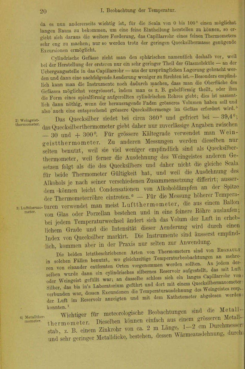 da es nun andererseits wichtig ist, für die Scala von 0 bis 100° einen möglichst langen Raum zu bekommen, um eine feine Eintheilung herstellen zu können, so er- giebt sich daraus die weitere Forderung, das Capillarrohr eines feinen Thermometers sehr eng zu machen; nur so werden trotz der geringen Quecksilbermasse genügende Excursionen ermöglicht. Cylindrische Gefässe zieht man den sphärischen namentlich deshalb vor, weil bei der Herstellung der ersteren nur ein sehr geringer Theil der Glasmoleküle — an der Uebergangsstelle in das Capillarrohr — aus der ursprünglichen Lagerung gebracht wer- den und dann eine nachfolgende Aenderung weniger zu fürchten ist.—Besonders empfind- lich kann man die Instrumente noch dadurch machen, dass man die Oberfläche des Gefässes möglichst vergrössert, indem man es z. B. gabelförmig theilt, oder ihm die Form eines spiralförmig aufgerollten cylindrischen Rohres giebt; dies ist nament- lich dann nöthig, wenn der herausragende Faden grösseres Volumen haben soll und also auch eine entsprechend grössere Quecksilbermenge im Gefäss erfordert wird.5 2) weiugeist- Das Quecksilber siedet bei circa 360° und gefriert bei —39,4°; thermometer. Quecksüt>ertherm0meter giebt daher nur zuverlässige Angaben zwischen — 30 und + 300°. Für grössere Kältegrade verwendet man Wein- geisttbermometer. Zu anderen Messungen werden dieselben nur selten benutzt, weü sie viel weniger empfindlich sind als Quecksilber- thermometer, weil ferner die Ausdehnung des Weingeistes anderen Ge- setzen folgt als die des Quecksilbers und daher nicht die gleiche Scala für beide Thermometer Gültigkeit hat, und weü die Ausdehnung des Alkohols je nach seiner verschiedenen Zusammensetzung differirt; ausser- dem können leicht Condensationen von Alkoholdämpfen an der Spitze der Thermometerröhre eintreten.6 - Für die Messung höherer Tempera- 3) Lufttliermo-turen verwendet man meist Luftthermometer, die aus einem Bato meter' von Glas oder Porzellan bestehen und in eine fernere Rohre auslaufen, bei iedem Temperaturwechsel ändert sich das Volum der Luft m erheb- lichem Grade und die Intensität dieser Aenderung wird durch einen Index von Quecksilber markirt. Die Instrumente sind äusserst empfind- lich, kommen aber in der Praxis nur selten zur Anwendung. Die beiden letztbeschriebenen Arten von Thermometern sind von Regnet in solchen Fällen benutzt, wo gleichzeitige Temperaturbeobachtungen an mehi ren von einander entfernten Orten vorgenommen werden sollten An jedem d selben wurde dann ein cylindrisches silbernes Reservoir An WpWeist gefüllt war: an dasselbe schloss sich ein langes Capillanoiir Aon ^ÄÄ^ *efiihrt ™d dort mit einem ^ecksilberma;om Süber, das bis isJ^borato g Mdeh des Weingeistes resp. ^SrÄ^S» und mildem Kathetometer abgelesen werden n« ^Wichtiger für meteorologische Beobachtungen sind die Metall- therI* »en können einfach aus +m stab z B einem Zinkrohr von ca. 2 m Lange, 1-2 cm Durchmesser, und'sehr geringer Metaüdicke, bestehen, dessen Wärmeausdehnung, durch,