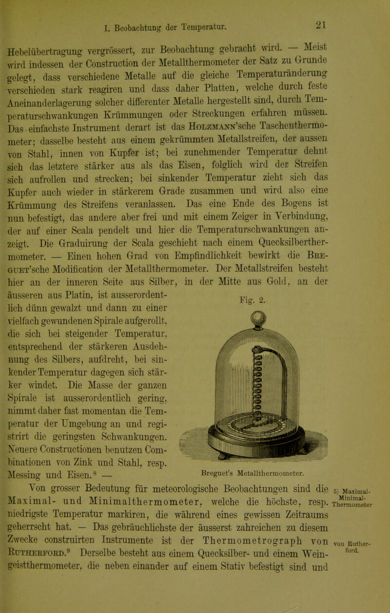 Hebelübertragung vergrössert, zur Beobachtung gebracht wird. — Meist wird indessen der Construction der Metallthermometer der Satz zu Grunde gelegt, dass verschiedene Metalle auf die gleiche Temperaturänderung verschieden stark reagiren und dass daher Platten, welche durch feste Aneinanderlagerung solcher differenter Metalle hergestellt sind, durch Tem- peraturschwankungen Krümmungen oder Streckungen erfahren müssen. Das einfachste Instrument derart ist das HoLZMA^N'sche Taschenthermo- meter; dasselbe besteht aus einem gekrümmten Metallstreifen, der aussen von Stahl, innen von Kupfer ist; bei zunehmender Temperatur dehnt sich das letztere stärker aus als das Eisen, folglich wird der Streifen sich aufrollen und strecken; bei sinkender Temperatur zieht sich das Kupfer auch wieder in stärkerem Grade zusammen und wird also eine Krümmung des Streifens veranlassen. Das eine Ende des Bogens ist mm befestigt, das andere aber frei und mit einem Zeiger in Verbindung, Her auf einer Scala pendelt und hier die Temperaturschwankungen an- zeigt. Die Graduirung der Scala geschieht nach einem Quecksilberther- mometer. — Einen hohen Grad von Empfindlichkeit bewirkt die Bee- GUET'sche Modification der Metallthermometer. Der Metallstreifen besteht hier an der inneren Seite aus Silber, in der Mitte aus Gold, an der äusseren aus Platin, ist ausserordent- lich dünn gewalzt und dann zu einer vielfach gewundenen Spirale aufgerollt, die sich bei steigender Temperatur, entsprechend der stärkeren Ausdeh- nung des Silbers, aufdreht, bei sin- kender Temperatur dagegen sich stär- ker windet. Die Masse der ganzen Spirale ist ausserordentlich gering, nimmt daher fast momentan die Tem- peratur der Umgebung an und regi- strirt die geringsten Schwankungen. Neuere Constructionen benutzen Com- liinationen von Zink und Stahl, resp. Messing Und Eisen.8 Breguet's Metallthermometer. Von grosser Bedeutung für meteorologische Beobachtungen sind die 5) Maximal- Maximal- und Minimalthermometer, welche die höchste, resp. Ü niedrigste Temperatur markiren, die während eines gewissen Zeitraums geherrscht hat. — Das gebräuchlichste der äusserst zahreichen zu diesem Zwecke construirten Instrumente ist der Thermometrograph von von Ruther- Rutherfoed.9 Derselbe besteht aus einem Quecksilber- und einem Wein- geistthermometer, die neben einander auf einem Stativ befestigt sind und Fig. 2. ford.