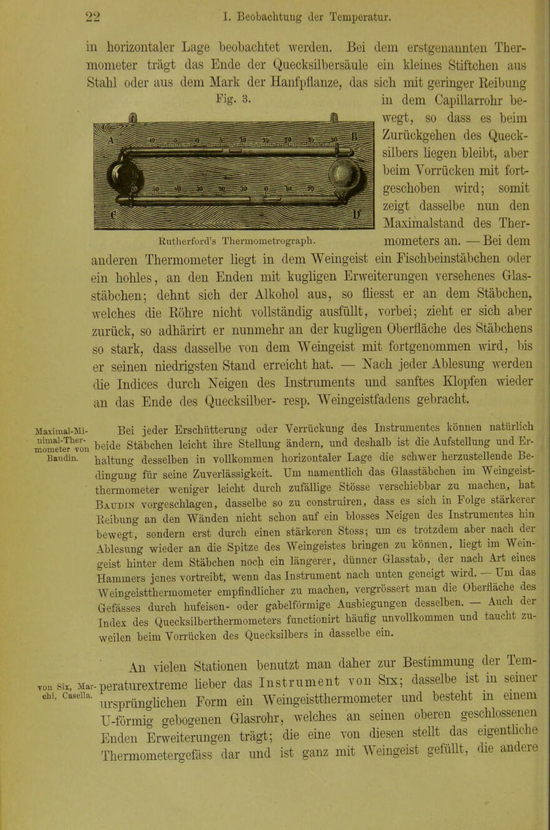 in horizontaler Lage beobachtet werden. Bei dem erstgenannten Ther- mometer trägt das Ende der Quecksilbersäule ein kleines Stiftchen aus Stahl oder aus dem Mark der Hanfpflanze, das sich mit geringer Reibung Fig. 3. in dem Capillarrohr be- wegt, so dass es beim Zurückgehen des Queck- silbers hegen bleibt, aber beim Vorrücken mit fort- geschoben wird; somit zeigt dasselbe nun den Maximalstand des Ther- Rutherford's Thermometrograph. UlOmeterS an. — Bei dem anderen Thermometer liegt in dem Weingeist ein Fischbeinstäbchen oder ein hohles, an den Enden mit kugligen Erweiterungen versehenes Glas- stäbchen ; dehnt sich der Alkohol aus, so fliesst er an dem Stäbchen, welches die Röhre nicht vollständig ausfüllt, vorbei; zieht er sich aber zurück, so adhärirt er nunmehr an der kugligen Oberfläche des Stäbchens so stark, dass dasselbe von dem Weingeist mit fortgenommen wird, bis er seinen niedrigsten Stand erreicht hat. — Nach jeder Ablesung werden die Indices durch Neigen des Instruments und sanftes Klopfen wieder an das Ende des Quecksilber- resp. Weingeistfadens gebracht. Maximai-Mi- Bei jeder Erschütterung oder Verrückuug des Instrumentes können natürlich rometer^oii beide Stäbchen leicht ihre Stellung ändern, und deshalb ist die Aufstellung und Er- Baudin. naltung desselben in vollkommen horizontaler Lage die schwer herzustellende Be- dingung für seine Zuverlässigkeit. Um namentlich das Glasstäbchen im Weingeist- thermometer weniger leicht durch zufällige Stösse verschiebbar zu machen, hat Baudin vorgeschlagen, dasselbe so zu construiren, dass es sich in Folge stärkerer Reibung an den Wänden nicht schon auf ein blosses Neigen des Instrumentes hin bewegt, sondern erst durch einen stärkeren Stoss; um es trotzdem aber nach der Ablesung wieder an die Spitze des Weingeistes bringen zu können, liegt im Wein- geist hinter dem Stäbchen noch ein längerer, dünner Glasstab, der nach Art eines Hammers jenes vortreibt, wenn das Instrument nach unten geneigt wird. — Um das Weingeistthermometer empfindlicher zu machen, vergrössert man die Oberfläche des Gefässes durch hufeisen- oder gabelförmige Ausbiegungen desselben. - Auch der Index des Quecksilberthermometers functionirt häufig unvollkommen und taucht zu- weilen beim Vorrücken des Quecksilbers in dasselbe ein. An vielen Stationen benutzt man daher zur Bestimmung der Tem- vouSix,Mar-peraturextreme lieber das Instrument von Srx; dasselbe ist in seiner chi, caseiia. Form ein Weingeistthermometer und besteht m einem U-förmig gebogenen Glasrohr, welches an seinen oberen geschlossenen Enden Erweiterungen trägt; die eine von diesen steUt das eigentliche Thermometergefäss dar und ist ganz mit Weingeist gefüllt, die andere