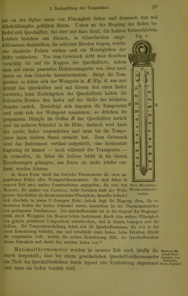 50- 40 31) 20 10 10 20 30 50 hat au der Spitze einen von Flüssigkeit freien und demnach nur nnt \lkoholdämpfen gefüllten Raum. Unten an der Biegung des Rohrs be- findet sich Quecksilber, das aber nur dazu dient, die Indices fortzuschieben. Letztere bestehen aus dünnen, in Glasröhrchen einge- schlossenen Stahlstiften, die seitwärts Borsten tragen, welche wie elastische Federn wirken und ein Herabgleiten der Stifte verhindern. Vor dem Gebrauch zieht man dieselben vorsichtig bis auf die Kuppen des Quecksilbers, indem man mit einem passenden Hufeisenmagnete von oben nach unten an dem Glasrohr herunterstreicht. Steigt die Tem- peratur, so dehnt sich der Weingeist in K (Fig. 4) aus und drückt das Quecksilber und mit diesem den einen Index vorwärts;» beim Zurückgehen des Quecksilbers halten die federnden Borsten den Index auf der Stelle des höchsten Standes zurück. Erniedrigt sich dagegen die Temperatur51 und zieht sich der Weingeist zusammen, so drücken die gespannten Dämpfe im Gefäss R das Quecksilber zurück und im anderen Schenkel in die Höhe; dadurch wird dann der zweite Index vorgeschoben und zwar bis die Tempe- ratur ihren tiefsten Stand erreicht hat. Zum Gebrauch wird das Instrument vertikal aufgestellt; eine horizontale Lagerung ist immer — auch während des Transportes — zu vermeiden, da dabei die Indices leicht in die oberen Erweiterungen gelangen, aus denen sie nicht wieder ent- fernt werden können. In dieser Form theilt das Six'sche Thermometer die oben an- gegebenen Fehler aller Weingeistthermometer. Es sind daher in neuerer Zeit zwei andere Constructionen angegeben, die eine von Six's Maximum- Makchi, die andere von Casella; beide benutzen statt des Wein- Minimumthermo- geistes Quecksilber als thermometrische Flüssigkeit; dasselbe befindet meter. sich ebenfalls in einem U-förmigen Rohr, jedoch liegt die Biegung oben, die er- weiterten Enden der beiden Schenkel unten; ausserdem ist die Thermometerröhre von geringerem Durchmesser. Die Quecksilbersäule ist in der Gegend der Biegungs- stelle durch Weingeist (im MARcm'schen Instrument durch eine andere Flüssigkeit von geheim gehaltener Composition) unterbrochen, und in diesem bewegen sich die Indices. Bei Temperaturerhöhung dehnt sich die Quecksilbermasse, die sich in der einen Erweiterung befindet, aus und verschiebt einen Index, beim Erkalten drückt die comprimirte Luft, welche die andere Erweiterung füllt, die Quecksilbersäule dieses Schenkels und damit den zweiten Index vor.10 Maximalthermometer werden in neuerer Zeit auch häufig da- Maximai-Mi- durch hergestellt, dass bei einem gewöhnlichen Quecksilberthermometer mometeThvon einTheil des Quecksilberfadens durch irgend eine Vorrichtung abgetrennt EÄfSta und dann als Index benutzt wird. ■