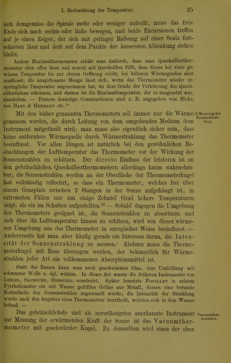 sich demgemäss die Spirale mehr oder weniger aufrollt, muss das freie Ende sich nach rechts oder links bewegen, und beide Excursionen treffen auf je einen Zeiger, der sich mit geringer Reibung auf einer Scala fort- schieben lässt und dort auf dem Punkte der äussersten Ablenkung stehen bleibt, Andere Maxiinaltherrnometer erhält man dadurch, dass man Quecksilberther- mometer oben offen lässt und soweit mit Quecksilber füllt, dass dieses bei einer ge- wissen Temperatur bis zur oberen Oeffnung reicht, bei höheren Wärmegraden aber ausfliesst; die ausgeflossene Menge lässt sich, wenn das Thermometer wieder ur- sprüngliche Temperatur angenommen hat, an dem Grade der Verkürzung des Queck- silberfadens erkennen, und daraus ist die Maximaltemperatur, der es ausgesetzt war, abzuleiten. — Fernere derartige Constructionen sind z. B. angegeben von Hicks, von Hans & Hermaky etc.14 Mit den bisher genannten Thermometern soll immer nur die Wärme 6^Me™^a^er gemessen werden, die durch Leitung von dem umgebenden Medium dem iung. Instrument mitgetheilt wird; man muss also eigentlich sicher sein, dass keine entferntere Wärmequelle durch Wärmestrahlung das Thermometer beeinflusst. Vor allen Dingen ist natürlich bei den gewöhnlichen Be- obachtungen der Lufttemperatur das Thermometer vor der Wirkung der Sonnenstrahlen zu schützen. Der directe Einfluss der letzteren ist an den gebräuchlichen Quecksilberthermometern allerdings kaum wahrnehm- bar; die Sonnenstrahlen werden an der Oberfläche der Thermometerkugel fast vollständig reflectirt, so dass ein Thermometer, welches frei über einem Grasplatz zwischen 2 Stangen in der Sonne aufgehängt ist, in extremsten Fällen nur um einige Zehntel Grad höhere Temperaturen zeigt, als ein im Schatten aufgestelltes.15 — Sobald dagegen die Umgebung des Thermometers geeignet ist, die Sonnenstrahlen zu absorbiren und sich über die Lufttemperatur hinaus zu erhitzen, wird von dieser wärme- ren Umgebung aus das Thermometer in energischer Weise beeinflusst. — Andererseits hat man aber häufig gerade ein Interesse daran, die Inten- sität der Sonnenstrahlung zu messen. Alsdann muss die Thermo- meterkugel mit ßuss überzogen werden, der bekanntlich für Wärme- strahlen jeder Art ein vollkommenes Absorptionsmittel ist. Statt des Busses kann man auch geschwärztes Glas, eine Umhüllung mit schwarzer Wolle u. dgl. wählen. In dieser Art waren die früheren Instrumente von Leslie, Saussuke, Heeschel construirt. Später benutzte Pouillet in seinem Pyrrheliometer ein mit Wasser gefülltes Gefäss aus Metall, dessen eine berusste Bodenfläche den Sonnenstrahlen zugewandt wurde; die Intensität der Strahlung wurde nach den Angaben eines Thermometers beurtheilt, welches sich in dem Wasser befand. — Das gebräuchlichste und als zuverlässigstes anerkannte Instrument vacuumth«. zur Messung der erwärmenden Kraft der Sonne ist das Vacuumther- moraeter' mometer mit geschwärzter Kugel. Zu demselben wird eines der oben