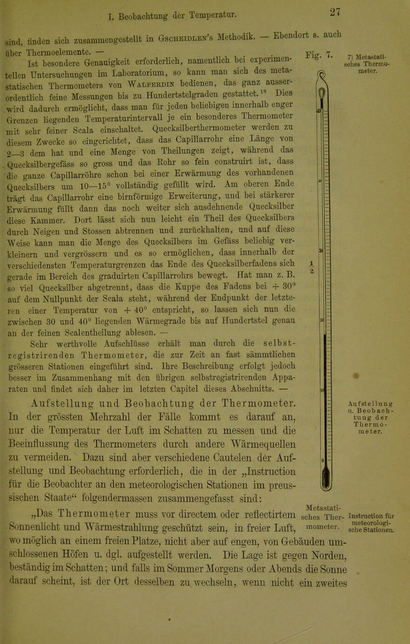 sind, linden sich zusammengestellt in Gscheidlen's Methodik. - Ehendort s. auch über Thermoelemente. — . ™„ 7 Ist besondere Genauigkeit erforderlich, namentlich bei experimen- s- teilen Untersuchungen im Laboratorium, so kann mau sich des meta- ^ statischen Thermometers von Walfebdin bedienen, das ganz ausser- ordentlich feine Messungen bis zu Hundertstelgraden gestattet.18 Dies wird dadurch ermöglicht, dass man für jeden beliebigen innerhalb enger Grenzen liegenden Temperaturintervall je ein besonderes Thermometer mit sehr feiner Scala einschaltet. Quecksilberthermometer werden zu diesem Zwecke so eingerichtet, dass das Capillarrohr eine Länge von 2—3 dem hat und eine Menge von Theilungen zeigt, während das Quecksilbergefäss so gross und das Bohr so fein construirt ist, dass die ganze Capillarröhre schon bei einer Erwärmung des vorhandenen Quecksilbers um 10-15° vollständig gefüllt wird. Am oberen Ende trägt das Capillarrohr eine birnförmige Erweiterung, und bei stärkerer Erwärmung füllt dann das noch weiter sich ausdehnende Quecksilber diese Kammer. Dort lässt sich nun leicht ein Theil des Quecksilbers durch Neigen und Stossen abtrennen und zurückhalten, und auf diese Weise kann man die Menge des Quecksilbers im Gefäss beliebig ver- kleinern und vergrössern und es so ermöglichen, dass innerhalb der verschiedensten Temperaturgrenzen das Ende des Quecksilberfadens sich gerade im Bereich des graduirten Capillarrohrs bewegt. Hat man z. B. so viel Quecksilber abgetrennt, dass die Kuppe des Fadens bei + 30° auf dem Nullpunkt der Scala steht, während der Endpunkt der letzte- ren einer Temperatur von + 40° entspricht, so lassen sich nun die zwischen 30 und 40° liegenden Wärmegrade bis auf Hundertstel genau an der feinen Sealentheilung ablesen. — Sehr werthvolle Aufschlüsse erhält man durch die selbst- registrirenden Thermometer, die zur Zeit an fast sämmtlichen grösseren Stationen eingeführt sind. Ihre Beschreibung erfolgt jedoch besser im Zusammenhang mit den übrigen selbstregistrirenden Appa- raten und findet sich daher im letzten Capitel dieses Abschnitts. — Aufstellung und Beobachtung der Thermometer. In der grössten Mehrzahl der Fälle kommt es darauf an, nur die Temperatur der Luft im Schatten zu messen und die Beeinflussung des Thermometers durch andere Wärmequellen zu vermeiden. Dazu sind aber verschiedene Cautelen der Auf- stellung und Beobachtung erforderlich, die in der „Instruction für die Beobachter an den meteorologischen Stationen im preus- sischen Staate folgendermassen zusammengefasst sind: „Das Thermometer muss vor directem oder reflectirtem Sonnenlicht und Wärmestrahlung geschützt sein, in freier Luft, womöglich an einem freien Platze, nicht aber auf engen, von Gebäuden um- schlossenen Höfen u. dgl. aufgestellt werden. Die Lage ist gegen Norden, beständig im Schatten; und falls im Sommer Morgens oder Abends die Sonne darauf scheint, ist der Ort desselben zu. wechseln, wenn nicht ein zweites 7) Metastati- sches Thermo- meter. Aufstellung u. Beobach- tung der Thermo- meter. Metastati- sches Ther- mometer. Instruction für meteorologi- sche Stationen.