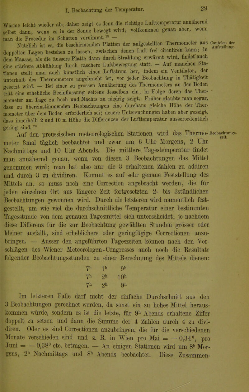 Wärme leicht wieder ab; daher zeigt es denn die richtige Lufttemperatur annähernd selbst dann, wenn es in der Sonne bewegt wird; vollkommen genau aber, wenn man die Procedur im Schatten vornimmt.10 — Nützlich ist es, die beschirmenden Platten der aufgestellten Thermometer aus c«tdjnd« doppelten Lagen bestehen zu lassen, zwischen denen Luft frei circuliren kann; m demMaasse, als die äussere Platte dann durch Strahlung erwärmt wird, findet auch eine stärkere Abkühlung durch raschere Luftbewegung statt. - Auf manchen Sta- tionen stellt man auch künstlich einen Luftstrom her, indem ein Ventilator, der unterhalb des Thermometers angebracht ist, vor jeder Beobachtung in Thätigkeit gesetzt wird. — Bei einer zu grossen Annäherung des Thermometers an den Boden tritt eine erhebliche Beeinflussung seitens desselben ein, in Folge deren das Ther- mometer am Tage zu hoch und Nachts zu niedrig zeigt. Früher glaubte man sogar, dass zu übereinstimmenden Beobachtungen eine durchaus gleiche Höhe der Ther- mometer über dem Boden erforderlich sei; neuere Untersuchungen haben aber gezeigt, dass innerhalb 2 und 10 m Höhe die Differenzen der Lufttemperatur ausserordentlich gering sind.20 Auf den preussischen meteorologischen Stationen wird das Thermo- Beobachtungs- meter 3mal täglich beobachtet und zwar um 6 Uhr Morgens, 2 Uhr Nachmittags und 10 Uhr Abends. Die mittlere Tagestemperatur findet man annähernd genau, wenn von diesen 3 Beobachtungen das Mittel genommen wird; man hat also nur die 3 erhaltenen Zahlen zu addiren und durch 3 zu dividiren. Kommt es auf sehr genaue Feststellung des Mittels an, so muss noch eine Correction angebracht werden, die für jeden einzelnen Ort aus längere Zeit fortgesetzten 2- bis 3stündlichen Beobachtungen gewonnen wird. Durch die letzteren wird namentlich fest- gestellt, um wie viel die durchschnittliche Temperatur einer bestimmten Tagesstunde von dem genauen Tagesmittel sich unterscheidet; je nachdem diese Differenz für die zur Beobachtung gewählten Stunden grösser oder kleiner ausfällt, sind erheblichere oder geringfügige Correctionen anzu- bringen. — Ausser den angeführten Tageszeiten können nach den Vor- schlägen des Wiener Meteorologen-Congresses auch noch die Kesultate folgender Beobachtungsstunden zu einer Berechnung des Mittels dienen: 7h lh 9h 7h 2h 10h 7h 2h 9h Im letzteren Falle darf nicht der einfache Durchschnitt aus den 3 Beobachtungen gerechnet werden, da sonst ein zu hohes Mittel heraus- kommen würde, sondern es ist die letzte, für 9h Abends erhaltene Ziffer doppelt zu setzen und dann die Summe der 4 Zahlen durch 4 zu divi- diren. Oder es sind Correctionen anzubringen, die für die verschiedenen Monate verschieden sind und z. B. in Wien pro Mai = —0,34°, pro Juni = —0,38° etc. betragen. — An einigen Stationen wird um 8h Mor- gens, 2h Nachmittags und 8h Abends beobachtet. Diese Zusammen-