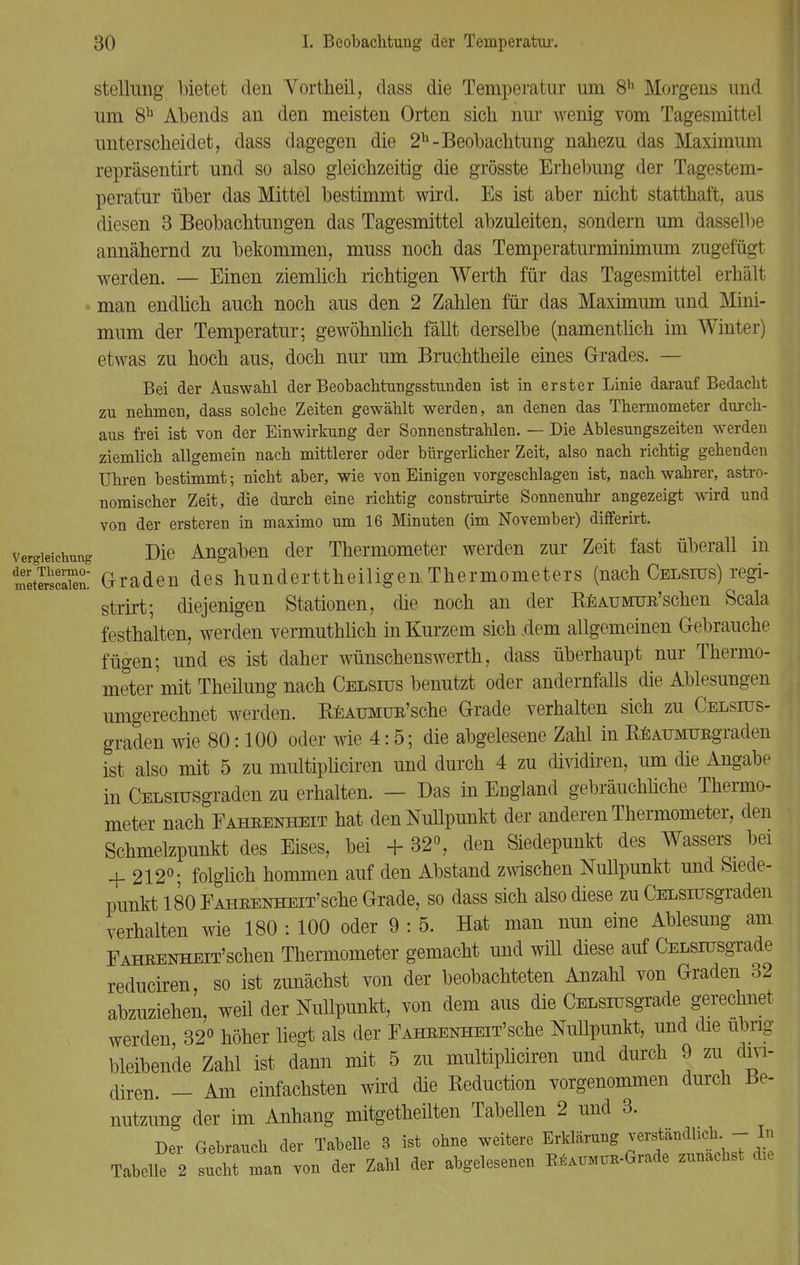 Stellung bietet den Vortheil, dass die Temperatur um 8h Morgens und um 8b Abends an den meisten Orten sich nur wenig vom Tagesmittel unterscheidet, dass dagegen die 2h-Beobachtung nahezu das Maximum repräsentirt und so also gleichzeitig die grösste Erhebung der Tagestem- peratur über das Mittel bestimmt wird. Es ist aber nicht statthaft, aus diesen 3 Beobachtungen das Tagesmittel abzuleiten, sondern um dasselbe annähernd zu bekommen, muss noch das Temperaturminimum zugefügt werden. — Einen ziemlich richtigen Werth für das Tagesmittel erhält man endlich auch noch aus den 2 Zahlen für das Maximum und Mini- mum der Temperatur; gewöhnlich fällt derselbe (namentlich im Winter) etwas zu hoch aus, doch nur um Bruchtheile eines Grades. — Bei der Auswahl der Beobachtungsstunden ist in erster Linie darauf Bedacht zu nehmen, dass solche Zeiten gewählt werden, an denen das Thermometer durch- aus frei ist von der Einwirkung der Sonnenstrahlen. — Die Ablesungszeiten werden ziemlich allgemein nach mittlerer oder bürgerlicher Zeit, also nach richtig gehenden Uhren bestimmt; nicht aber, wie von Einigen vorgeschlagen ist, nach wahrer, astro- nomischer Zeit, die durch eine richtig construirte Sonnenuhr angezeigt wird und von der ersteren in maximo um 16 Minuten (im November) differirt. vergieictmng Die Angaben der Thermometer werden zur Zeit fast überall in StlrSn: Graden des hundertteiligen Thermometers (nach Celsius) regi- strirt; diejenigen Stationen, die noch an der REAUMUR'schen Scala festhalten, werden vermuthlich in Kurzem sich dem allgemeinen Gebrauche fügen; und es ist daher wünschenswerth, dass überhaupt nur Thermo- meter mit Theilung nach Celsius benutzt oder andernfalls die Ablesungen umgerechnet werden. REAUMüR'sche Grade verhalten sich zu Celshts- graden wie 80:100 oder wie 4:5; die abgelesene Zahl in REAUMURgraden ist also mit 5 zu multipliciren und durch 4 zu clividiren, um die Angabe in CELSiusgraden zu erhalten. — Das in England gebräuchliche Thermo- meter nach Fahrenheit hat den Nullpunkt der anderen Thermometer, den Schmelzpunkt des Eises, bei + 32°, den Siedepunkt des Wassers bei + 212°; folglich hommen auf den Abstand zwischen Nullpunkt und Siede- punkt 180 Fahrenheit'sehe Grade, so dass sich also diese zu CELSiusgraden verhalten wie 180 : 100 oder 9 : 5. Hat man nun eine Ablesung am Fahrenheit' sehen Thermometer gemacht und will diese auf CELsrusgrade reduciren, so ist zunächst von der beobachteten Anzahl von Graden 32 abzuziehen, weil der Nullpunkt, von dem aus die CELsrusgrade gerechnet werden 32° höher liegt als der Fahrenheit'sehe Nullpunkt, und die übrig- bleibende Zahl ist dann mit 5 zu multipliciren und durch 9 zu divi- diren. - Am einfachsten wird die Reduction vorgenommen durch Be- nutzung der im Anhang mitgeteilten Tabellen 2 und 3. Der Gebrauch der Tabelle 3 ist ohne weitere Erklärung verständlich - In Tabelle 2 sucht man von der Zahl der abgelesenen K^MiiK-Grade zunächst die