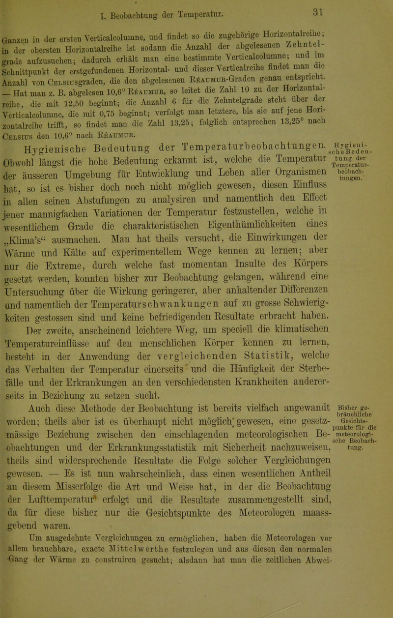 Ganzen in der ersten Verticalcolurnne, und findet so die zugehörige Horizontalreihe; in der obersten Horizontalreihe ist sodann die Anzahl der abgelesenen Zehntel- grade aufzusuchen; dadurch erhält man eine bestimmte Verticalcolurnne; und im Schnittpunkt der erstgefundenen Horizontal- und dieser Verticalreihe findet man die Anzahl von CsLSiusgraden, die den abgelesenen RäAUMUR-Graden genau entspricht. - Hat man z. B. abgelesen 10,6° R^ijmur, so leitet die Zahl 10 zu der Horizontal- reihe, die mit 12,50 beginnt; die Anzahl 6 für die Zehntelgrade steht über der Verticalcolurnne, die mit 0,75 beginnt; verfolgt man letztere, bis sie auf jene Hori- zontalreihe trifft, so findet mau die Zahl 13,25; folglich entsprechen 13,25° nach Celsius den 10,6° nach Bbaumüb. Hygienische Bedeutung der Temperaturbeobachtungen. Obwohl längst die hohe Bedeutung erkannt ist, welche die Temperatur ujjte der äusseren Umgebung für Entwicklung und Leben aller Organismen bedach- hat, so ist es bisher doch noch nicht möglich gewesen, diesen Einfluss in allen seinen Abstufungen zu analysiren und namentlich den Effect jener mannigfachen Variationen der Temperatur festzustellen, welche in wesentlichem Grade die charakteristischen Eigenthümlichkeiten eines ..Klima's ausmachen. Man hat theils versucht, die Einwirkungen der Wärme und Kälte auf experimentellem Wege kennen zu lernen; aber nur die Extreme, durch welche fast momentan Insulte des Körpers gesetzt werden, konnten bisher zur Beobachtung gelangen, während eine Untersuchung über die Wirkung geringerer, aber anhaltender Differenzen und namentlich der Temperatur Schwankungen auf zu grosse Schwierig- keiten gestossen sind und keine befriedigenden Resultate erbracht haben. Der zweite, anscheinend leichtere WTeg, um speciell die klimatischen Temperatureinflüsse auf den menschlichen Körper kennen zu lernen, besteht in der Anwendung der vergleichenden Statistik, welche das Verhalten der Temperatur einerseits und die Häufigkeit der Sterbe- fälle und der Erkrankungen an den verschiedensten Krankheiten anderer- seits in Beziehung zu setzen sucht. Auch diese Methode der Beobachtung ist bereits vielfach angewandt Bisher ge- ° , bräuehhche worden; theils aber ist es überhaupt nicht möglich gewesen, eine gesetz- Gesichts- 7 A  ° * •i t> punkte für die mässige Beziehung zwischen den einschlagenden meteorologischen Be- ^|te°™^ obachtungen und der Erkrankungsstatistik mit Sicherheit nachzuweisen, tun- theils sind widersprechende Resultate die Eolge solcher Vergleichungen gewesen. — Es ist nun wahrscheinlich, dass einen wesentlichen Antheil an diesem Misserfolge die Art und Weise hat, in der die Beobachtung der Lufttemperatur1 erfolgt und die Resultate zusammengestellt sind, da für diese bisher nur die Gesichtspunkte des Meteorologen maass- .gebend waren. Um ausgedehnte Vergleichungeu zu ermöglichen, haben die Meteorologen vor allem brauchbare, exacte Mittelwerthe festzulegen und aus diesen den normalen •Gang der Wärme zu construircn gesucht; alsdann hat man die zeitlichen Abwei-