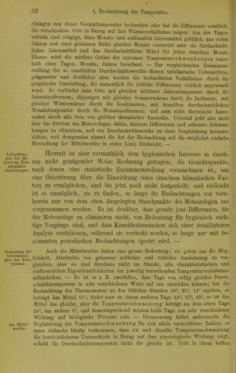 ehungen von dieser Normaltemperatur beobachtet oder hat die Differenzen ermittelt, die verschiedene Orte in Bezug auf ihre Wärmeverhältnisse zeigen. Aus den Tages- mitteln sind ötägige, dann Monats-und schliesslich Jahresmittel gebildet; aus vielen Jahren und einer grösseren Reihe gleicher Monate construirt man ein durchschnitt- liches Jahresmittel und das durchschnittliche Mittel für jeden einzelnen Monat. Ebenso wird die mittlere Grösse der extremen Temperatur Schwankungen inner- halb eines Tages, Monats, Jahres berechnet. — Zur vergleichenden Zusammen- stellung der so ermittelten Durch Schnitts werthe dienen tabellarische Uebersichten; prägnanter und deutlicher aber werden die beobachteten Verhältnisse durch die graphische Darstellung, die namentlich für örtliche Differenzen vielfach angewandt wird. So verbindet man Orte mit gleicher mittlerer Jahrestemperatur durch die Jahresisothermen, diejenigen mit gleicher Sommerwärme durch die Isotheren, mit gleicher Winterwärme durch die Isochimenen, mit derselben durchschnittlichen Monatstemperatur durch die Monatsisothermen; und man zieht thermische Isano- malen durch alle Orte von gleicher thermischer Anomalie. Ueberall geht also auch hier das Streben des Meteorologen dahin, kleinere Differenzen und seltenere Schwan- kungen zu eliminiren, und nur Durchschnittswerthe zu einer Vergleichung heranzu- ziehen; und demgemäss nimmt die Art der Beobachtung auf die möglichst einfache Herstellung der Mittelwerthe in erster Linie Rücksicht. — Ant'orderun- Hiermit ist aber vermuthlich dem hygienischen Interesse in durch- '■*'111 d6r Hv» gTene an Tem-aus nicht genügender Weise Kechnung getragen; die Gesichtspunkte,, obachtungen. nach denen eine statistische Zusammenstellung vorzunehmen ist, um eine Orientirung über die Einwirkung eines einzelnen klimatischen Fac- tors zu ermöglichen, sind bis jetzt noch nicht festgestellt; und vielleicht ist es unmöglich, sie zu finden, so lange die Beobachtungen von vorn- herein nur von dem oben dargelegten Standpunkte des Meteorologen aus vorgenommen werden. Es ist denkbar, dass gerade jene Differenzen, die der Meteorologe zu eliminiren sucht, von Bedeutung für hygienisch wich- tige Vorgänge sind, und dass Krankheitsursachen sich einer detaillirteren Analyse erschliessen, während sie verdeckt werden, so lange nur mit be- stimmten periodischen Beobachtungen operirt wird. — Bedeutung der Auch die Mittelwerthe haben eine grosse Bedeutung; sie geben uns die Mög- genbderkTem-bchkeit, Abschnitte von grösserer zeitlicher und örtlicher Ausdehnung zu ver- pevatur. gleichen; aber sie sind durchaus nicht im Stande, alle charakteristischen und einflussreichen Eigenthümlichkeiten der jeweilig herrschenden Temperaturverhältnisse aufzudecken. — So ist es z. B. zweifellos, dass Tage von völlig gleicher Durch- schnittstemperatur in sehr verschiedener Weise auf uns einwirken können; hat die Beobachtung des Thermometers zu den üblichen Stunden 10°, 23°, 12° ergeben, so beträgt das Mittel 15°; findet man an einem anderen Tage 13°, 17°, 15°, so ist das Mittel das gleiche, aber die Temperaturschwankung beträgt an dem einen Tage 24°, am andern 6°, und dementsprechend müssen beide Tage von sehr verschiedener Wirkung auf biologische Processe sein. — Ebensowenig liefert andererseits die der Mittel- Registrirung der Temperaturschwankung für sich allein verwerthbare Zahlen; es muss vielmehr häufig vorkommen, dass ein nnd dieselbe Temperaturschwankung die beträchtlichsten Unterschiede in Bezug auf ihre physiologische Wirkung zeigt, sobald die Durchschnittstemperatur nicht die gleiche ist. Tritt in einem kalten, werthe.