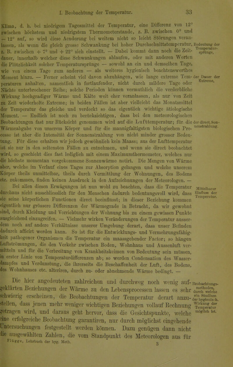 Klima, d. h. bei niedrigem Tagesmittel der Temperatur, eine Differenz von 12° zwischen höchstem und niedrigstem Thermometerstande, z. B. zwischen 0° und — 12° auf, so wird diese Aenderung bei weitem nicht so leicht Störungen veran- lassen, als wenn die gleich grosse Schwankung bei hoher Durchschnittstemperatur, Bedeutungjier 38. B. zwischen + 7° und + 22° sich einstellt. — Dabei kommt dann noch die Zeit- ™?£ngeT' dauer, innerhalb welcher diese Schwankungen ablaufen, oder mit anderen Worten die Plötzlichkeit solcher Temperatursprünge — sowobl an ein und demselben Tage, wie von einem Tage zum anderen — als weiteres hygienisch beachtenswerthes Moment hinzu. — Ferner scheint viel davon abzuhängen, wie lange extreme Tem-der Dauer der peraturen anhalten, namentlich in fortlaufender, nicht durch mildere Tage oder Extreme» Nächte unterbrochener Reihe; solche Perioden können vermuthlich die verderbliche Wirkung hochgradiger Wärme und Kälte weit eher veranlassen, als nur von Zeit zu Zeit wiederholte Extreme; in beiden Fällen ist aber vielleicht das Monatsmittel der Temperatur das gleiche und verdeckt so das eigentlich wichtige ätiologische Moment. — Bndlich ist noch zu berücksichtigen, dass bei den meteorologischen Beobachtungen fast nur Rücksicht genommen wird auf die Lufttemperatur; für. die der direct. Son- Wärmeabgabe von unserem Körper und für die mannigfaltigsten biologischen Pro- nenBtrahlun£- cesse ist aber die Intensität der Sonnenstrahlung von nicht minder grosser Bedeu- tung. Für diese erhalten wir jedoch gewöhnlich kein Maass; aus der Lufttemperatur ist sie nur in den seltensten Fällen zu entnehmen, und wenn sie direct beobachtet wird, so geschieht dies fast lediglich mit einem Maximumthermometer, welches nur die höchste momentan vorgekommene Sonnenwärme notirt. Die Mengen von Wärme aber, welche im Verlauf eines Tages zur Absorption gelangen und welche unserem Körper theils unmittelbar, theils durch Vermittlung der Wohnungen, des Bodens etc. zukommen, finden keinen Ausdruck in den Aufzeichnungen der Meteorologen. — Bei allen diesen Erwägungen ist nun wohl zu beachten, dass die Temperatur Mittelbarer durchaus nicht ausschliesslich für den Menschen dadurch bedeutungsvoll wird, dass e™üubb der sie seine körperlichen Functionen direct beeinflusst; in dieser Beziehung kommen Temperatur- eigentlich nur grössere Differenzen der Wärmegrade in Betracht, da wir gewohnt sind, durch Kleidung und Vorrichtungen der Wohnung bis zu einem gewissen Punkte ausgleichend einzugreifen. — Vielmehr wirken Veränderungen der Temperatur ausser- dem noch auf andere Verhältnisse unserer Umgebung derart, dass unser Befinden dadurch afficirt werden kann. So ist für die Entwicklungs- und Vermehrungsfähig- keit pathogener Organismen die Temperatur ein maassgebender Factor; so hängen Luftströmungen, die den Verkehr zwischen Boden, Wohnhaus und Aussenluft ver- mitteln und für die Verbreitung von Krankheitskeimen von Bedeutung sein müssen, in erster Linie von Temperaturdifferenzen ab; so werden Condensation des Wasser- dampfes und Verdunstung, die ihrerseits die Beschaffenheit der Luft, des Bodens, des Wohnhauses etc. alteriren, durch zu- oder abnehmende Wärme bedingt. — Die hier angedeuteten zahlreichen und durchweg noch wenig auf- Beobachtungs- geklärten Beziehungen der Wärme zu den Lebensprocessen lassen es sehr schwierig erscheinen, die Beobachtungen der Temperatur derart anzu- ÄÄ?h. stellen, dass jenen mehr weniger wichtigen Beziehungen vollauf Kechnung %^SJS' getragen wird, und daraus geht hervor, dass die Gesichtspunkte, welche möglich ist sine erfolgreiche Beobachtung garantiren, nur durch möglichst eingehende Untersuchungen festgestellt werden können. Dazu genügen dann nicht tüe ausgewählten Zahlen, die vom Standpunkt des Meteorologen aus für Flügge, Lehrbuch der hyg. Meth. g