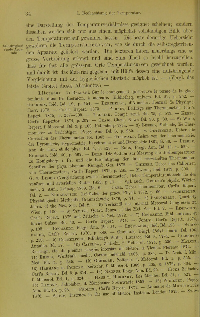 eine Darstellung der Temperaturverhältnisse geeignet scheinen; sondern dieselben werden sich nur aus einem möglichst vollständigen Bilde über || den Temperaturverlauf gewinnen lassen. Die beste derartige Uebersicht seibstregistn- gewähren die Temperaturcurven, wie sie durch die selbstregistriren- .»ndoAppa- den Apparate geliefert werden. Die letzteren haben neuerdings eine so grosse Verbreitung erlangt und sind zum Theil so leicht herzustellen, dass für fast alle grösseren Orte Temperaturcurven gezeichnet werden, und damit ist das Material gegeben, mit Hülfe dessen eine nutzbringende Vergleichung mit der hygienischen Statistik möglich ist. — (Vergl. das letzte Capitel dieses Abschnitts.) — Literatur. 1) Bellani, Sur le changement qu'eprouve le terme de la glace fondante dans les thermom. ä mercure. Bibliotheq. univers. Bd. 21, p. 252. — Gouedon, ibid. Bd. 19, p. 154. - Berthelot, d'Almeida, Journal de Physique, Janv. 1873. — Carl's Eepert. 1873. — Pebnet, Beiträge zur Thermometrie. Carl's Bepert 1875 p. 257—309. — Telliee, Compt. rend. Bd. 75, p. 579. — Keebs, Carl's Eepertor. 1874, p. 207. - Ceaig, Chem. News Bd. 30, p. 33. - 2) Wild, Bepert f. Meteorol. Bd. 3, p. 109. Petersburg 1874. - 3) Bessel, Metbode, die Ther- mometer zu berichtigen, Pogg. Ann. Bd. 6, p. 289. - v. Oedingen Ueber die Correction der Thermometer etc. 1865. - Gieswald, Lehre von der Thermometrie, der Pyrometrie, Hygrometrie, Psychrometrie und Barometne 1861, S. 36. - Pieeee, Ann. de chim. et de phys. Bd. 5, p. 428. - Egen, Pogg. Ann Bd 11. p. 529. - Eudbeeg, ibid. 40, p. 562. - - Doen, Die Station zur Messung der Erdtemperaturen 7u Königsberg i. Pr. und die Berichtigung der dabei verwandten Thermometer, Schriften der phys. Ökonom. Königsb. Ges. 1872. - Thxesek Ueber das Cahbnren von Thermometern, Carl's Eepert. 1879, p. 285. - Maeek, ibid. 1879, p 300 - G v Liebig (Vergleichnng zweier Thermometer), Ueber Temperaturunterschiede des Lösen nnd arterfellen Blntes 1853, p. 11. - Vgl. auch: Gehlee's physik. Worter- buch 2. Aufl., Leipzig 1839, Bd. 9. - Cael, Ueber Thermometer, Carl's Eepert. Bd 2 - KohleaLh, Leitfaden der pract. Physik 1872, p. 60. - Gscheille,, Gar? Eepert 1872 nnd Zeitschr. f. Met. 1872. - 7) Eegnault, Bibl. universet Eevue £ 40. - Carl's Eepert. 187, - ^ ™[ -^ ™- transact. Bd. 3, 1794. - GilbeetV f i' J T 10) Casella, Zeitschr. f. Meteorol. 1874, p. 330. - Mabchi, 15) Lamont, Jahresbe, 4 München Starrt» 852. -- 6yPo» tat sä ™ ec::: sif^ - - -