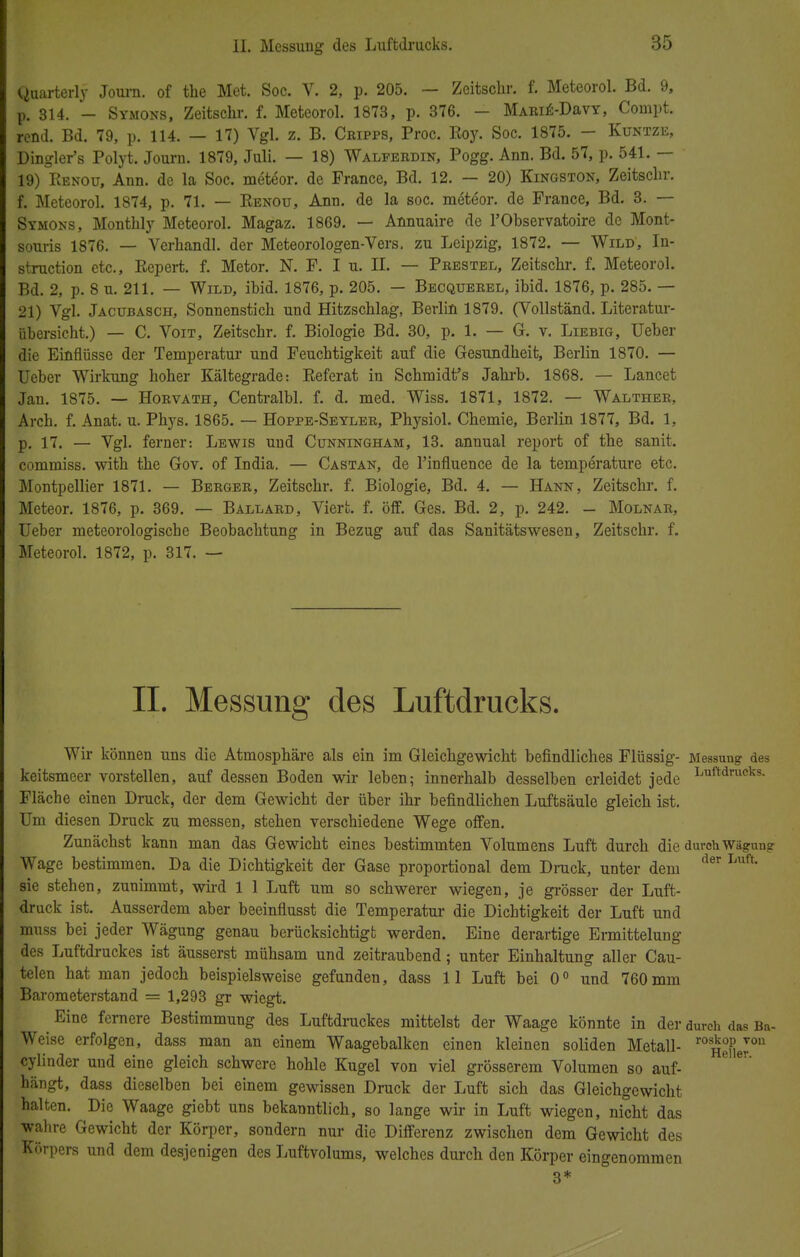 Quarterly Journ. of the Met. Soc. V. 2, p. 205. — Zeitschr. f. Meteorol. Bd. 9, p. 314. - Symons, Zeitschr. f. Meteorol. 1873, p. 376. — MARiE-DavY, Compt. rend. Bd. 79, p. 114. — 17) Vgl. z. B. Cripps, Proc. Boy. Soc. 1875. - Kuntze, Dingler's Polyt. Journ. 1879, Juli. — 18) Walferdin, Pogg. Ann. Bd. 57, p. 541. — 19) Benou, Ann. de la Soc. meteor. de France, Bd. 12. — 20) Kingston, Zeitschr. f. Meteorol. 1874, p. 71. — Eenou, Ann. de la soc. möteor. de France, Bd. 3. — Symons, Monthly Meteorol. Magaz. 1869. — Annuaire de l'Observatoire de Mont- souris 1876. — Verhandl. der Meteorologen-Vers, zu Leipzig, 1872. — Wild, In- struction etc., Repert. f. Metor. N. F. I u. II. — Prestel, Zeitschr. f. Meteorol. Bd. 2, p. 8 u. 211. — Wild, ibid. 1876, p. 205. — Becquerel, ibid. 1876, p. 285. — 21) Vgl. Jacübasch, Sonnenstich und Hitzschlag, Berlin 1879. (Vollständ. Literatur- Übersicht.) — C. Voit, Zeitscbr. f. Biologie Bd. 30, p. 1. — G. v. Liebig, Ueber dir Einflüsse der Temperatur und Feuchtigkeit auf die Gesundheit, Berlin 1870. — Ueber Wirkung hoher Kältegrade: Referat in Schmidt's Jahrb. 1868. — Lancet Jan. 1875. — Horvath, Centralbl. f. d. med. Wiss. 1871, 1872. — Walther, Arch. f. Anat. u. Phys. 1865. — Hoppe-Seyler, Physiol. Chemie, Berlin 1877, Bd. 1, p. 17. — Vgl. ferner: Lewis und Cunningham, 13. annual report of the sanit. commiss. with the Gov. of India. — Castan, de l'influence de la temperature etc. Montpellier 1871. — Berger, Zeitschr. f. Biologie, Bd. 4. — Hann, Zeitschr. f. Meteor. 1876, p. 369. — Ballard, Viert, f. öff. Ges. Bd. 2, p. 242. - Molnar, Ueber meteorologische Beobachtung in Bezug auf das Sanitätswesen, Zeitschr. f. Meteorol. 1872, p. 317. — II. Messung des Luftdrucks. Wir können uns die Atmosphäre als ein im Gleichgewicht befindliches Flüssig- Messung des keitsmeer vorstellen, auf dessen Boden wir leben; innerhalb desselben erleidet jede Luftdnipks- Fläche einen Druck, der dem Gewicht der über ihr befindlichen Luftsäule gleich ist. Um diesen Druck zu messen, stehen verschiedene Wege offen. Zunächst kann man das Gewicht eines bestimmten Volumens Luft durch die durch Wae-un? Wage bestimmen. Da die Dichtigkeit der Gase proportional dem Druck, unter dem fler L,lft sie stehen, zunimmt, wird 1 1 Luft um so schwerer wiegen, je grösser der Luft- druck ist. Ausserdem aber beeinflusst die Temperatur die Dichtigkeit der Luft und muss bei jeder Wägung genau berücksichtigt werden. Eine derartige Ermittelung des Luftdruckes ist äusserst mühsam und zeitraubend; unter Einhaltung aller Cau- telen hat man jedoch beispielsweise gefunden, dass 11 Luft bei 0° und 760mm Barometerstand = 1,293 gr wiegt. Eine fernere Bestimmung des Luftdruckes mittelst der Waage könnte in der durch das Ba- Weise erfolgen, dass man an einem Waagebalken einen kleinen soliden Metall- ros^ ™u cylinder und eine gleich schwere hohle Kugel von viel grösserem Volumen so auf- hängt, dass dieselben bei einem gewissen Druck der Luft sich das Gleichgewicht halten. Die Waage giebt uns bekanntlich, so lange wir in Luft wiegen, nicht das wahre Gewicht der Körper, sondern nur die Differenz zwischen dem Gewicht des Körpers und dem desjenigen des Luftvolums, welches durch den Körper eingenommen