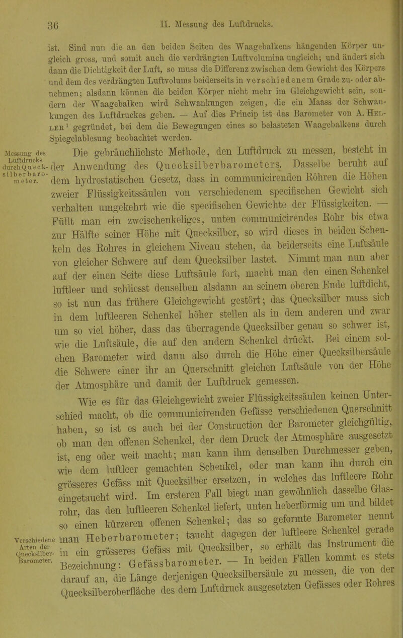 ist. Sind nun die an den beiden Seiten des Waagebalkens hängenden Körper un- gleich gross, uud somit auch die verdrängten Luftvolumina ungleich; und ändert sich dann die Dichtigkeit der Luft, so muss die Differenz zwischen dem Gewicht des Körpers und dem des verdrängten Luftvolums beiderseits in verschiedenem Grade zu- oder ab- nehmen; alsdann können die beiden Körper nicht mehr im Gleichgewicht sein, son- dern der Waagebalken wird Schwankungen zeigen, die ein Maass der Schwan- kungen des Luftdruckes geben. — Auf dies Princip ist das Barometer von A. Hel- ler1 gegründet, bei dem die Bewegungen eines so belasteten Waagebalkens durch Spiegelablesung beobachtet werden. Messung des Die gebräuchlichste Methode, den Luftdruck zu messen, besteht in durKufcV der Anwendung des Quecksilberbarometers. Dasselbe beruht auf Bilmerte°dem hydrostatischen Gesetz, dass in communicirendeu Röhren die Höhen zweier Flüssigkeitssäulen von verschiedenem specifischen Gewicht sich verhalten umgekehrt wie die specifischen Gewichte der Flüssigkeiten. — I Füllt man ein zweischenkeliges, unten communicirendes Rohr bis etwa zur Hälfte seiner Höhe mit Quecksilber, so wird dieses in beiden Schen- keln des Rohres in gleichem Niveau stehen, da beiderseits eine Luftsäule von gleicher Schwere auf dem Quecksilber lastet. Nimmt man nun aber auf der einen Seite diese Luftsäule fort, macht man den einen Schenkel luftleer und schliesst denselben alsdann an seinem oberen Ende luftdicht, so ist nun das frühere Gleichgewicht gestört; das Quecksüber muss sich in dem luftleeren Schenkel höher stellen als in dem anderen und zwar um so viel höher, dass das überragende Quecksüber genau so schwer ist, wie die Luftsäule, die auf den andern Schenkel drückt. Bei einem sol- chen Barometer wird dann also durch die Höhe einer Quecksilbersaule die Schwere einer ihr an Querschnitt gleichen Luftsäule von der Hohe der Atmosphäre und damit der Luftdruck gemessen. Wie es für das Gleichgewicht zweier Flüssigkeitssäulen keinen Unter- schied macht, ob die commimicnenden Gefässe verschiedenen Querschnitt haben, so ist es auch bei der Construction der Barometer gleichgültig, ob man den offenen Schenkel, der dem Druck der Atmosphäre ausgesetzt ist eng oder weit macht; man kann ihm denselben Durchmesser geben, wie dem luftleer gemachten Schenkel, oder man kann ihn durcll ein grösseres Gefäss mit Quecksilber ersetzen, in welches das luftleere Bohr eingetaucht wird. Im enteren Fall biegt man gewöhnlich dasselbe Glas rohr das den luftleeren Schenkel liefert, unten heberförmig um und bfide so einen kürzeren offenen Schenkel; das so geformte Barometer nennt ve^de^r Heberbarometer; taucht dagegen der luftleere «^ Ä- in ein grösseres Gefäss mit Quecksilber, so erhah^ das J^itdj b—, e> Gefässbarometer. - In beiden Fallen kommt es stets I, die Länge derjenigen Quecksübersäule zu ~ Quecksilberoberfläche des dem Luftdruck ausgesetzten Gefasses odei Rohres