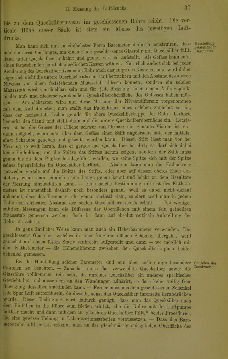 bis zu dem Quecksilberniveau im geschlossenen Rohre reicht. Die ver- ticale Höhe dieser Säule ist stets ein Maass des jeweiligen Luft- drucks. Man kann sich nun in einfachster Form Barometer dadurch construiren, dass n™^™^ man ein circa 1 m langes, am einen Ende geschlossenes Glasrohr mit Quecksilber füllt, Barometer, dann unter Quecksilber umkehrt und genau vertical aufstellt. Als Gefäss kann man einen feststehenden parallelepipedischen Kasten wählen. Natürlich ändert sich bei jeder Aenderung des Quecksilberniveaus im Rohr auch dasjenige des Kastens; man wird daher eigentlich nicht die untere Oberfläche als constant betrachten und den Abstand des oberen Niveaus von einem feststehenden Maassstab ablesen können; sondern ein solcher Maassstab wird verschiebbar sein und für jede Messung einen neuen Anfangspunkt in der auf- und niederschwankenden Quecksilberoberfläche des Gefässes haben müs- sen. — Am sichersten wird nun diese Messung der Niveaudifferenz vorgenommen mit dem Kathetometer; man stellt das Fadenkreuz eines solchen zunächst so ein, dass der horizontale Faden gerade die obere Quecksilberkuppe der Eöhre berührt, bemerkt den Stand und stellt dann auf die untere Quecksilberoberfläche ein. Letzte- res ist bei der Grösse der Fläche schwer ausführbar; ein genaues Visiren ist erst dann möglich, wenn man über dem Gefäss einen Stift angebracht hat, der mittelst einer Schraube gehoben und gesenkt werden kann. Diesen Stift lässt man vor der Messung so weit herab, dass er gerade das Quecksilber berührt; es darf sich dabei keine Einhöhlung um die Spitze des Stiftes herum zeigen, sondern der Stift muss genau bis zu dem Punkte herabgeführt werden, wo seine Spitze sich mit der Spitze seines Spiegelbildes im Quecksilber berührt. — Alsdann kann man das Fadenkreuz entweder gerade auf die Spitze des Stifts, oder aber auf dessen oberes Ende ein- stellen, wenn man nämlich seine Länge genau kennt und leicht zu dem Resultate der Messung hinzuaddiren kann. — Eine solche Bestimmung mittelst des Katheto- meters ist namentlich deshalb noch besonders genau, weil es dabei nicht darauf ankommt, dass das Barometerrohr genau vertical steht, sondern weil man in jedem Falle den verticalen Abstand der beiden Quecksilberniveau's erhält. — Bei weniger subtilen Messungen kann die Differenz der Oberflächen mit einem fein getheilten Maassstab gemessen werden; doch ist dann auf obsolut verticale Aufstellung des Rohrs zu achten. In ganz ähnlicher Weise kann man auch ein Heberbarometer verwenden. Das geschlossene Glasrohr, welches in einen kürzeren offenen Schenkel übergeht, wird zunächst auf einem festen Stativ senkrecht aufgestellt und dann — wo möglich mit dem Kathetometer — die Höhendifferenz zwischen den Quecksilberkuppen beider Schenkel gemessen. Bei der Herstellung solcher Barometer sind nun aber noch einige besondere Cauteien der Cautelen zu beachten. — Zunächst muss das verwendete Quecksilber sowie die Construction- Glasröhre vollkommen rein sein, da unreines Quecksilber ein anderes specifisches Gewicht hat und ausserdem an den Wandungen adhärirt, so dass keine völlig freie Bewegung desselben stattfinden kann. — Ferner muss aus dem geschlossenen Schenkel jede Spur Luft entfernt sein, da dieselbe sonst das Quecksilber ihrerseits herabdrücken würde. Dieser Bedingung wird dadurch genügt, dass man das Quecksilber nach dem Einfüllen in die Röhre zum Sieden erhitzt, oder die Röhre mit der Luftpumpe luftleer macht und dann mit dem ausgekochten Quecksilber füllt,2 beides Proceduren, die eine gewisse Uebung in Laboratoriumsarbeiten voraussetzen. — Dass das Baro- meterrohr luftleer ist , erkennt man an der gleichmässig spiegelnden Oberfläche des