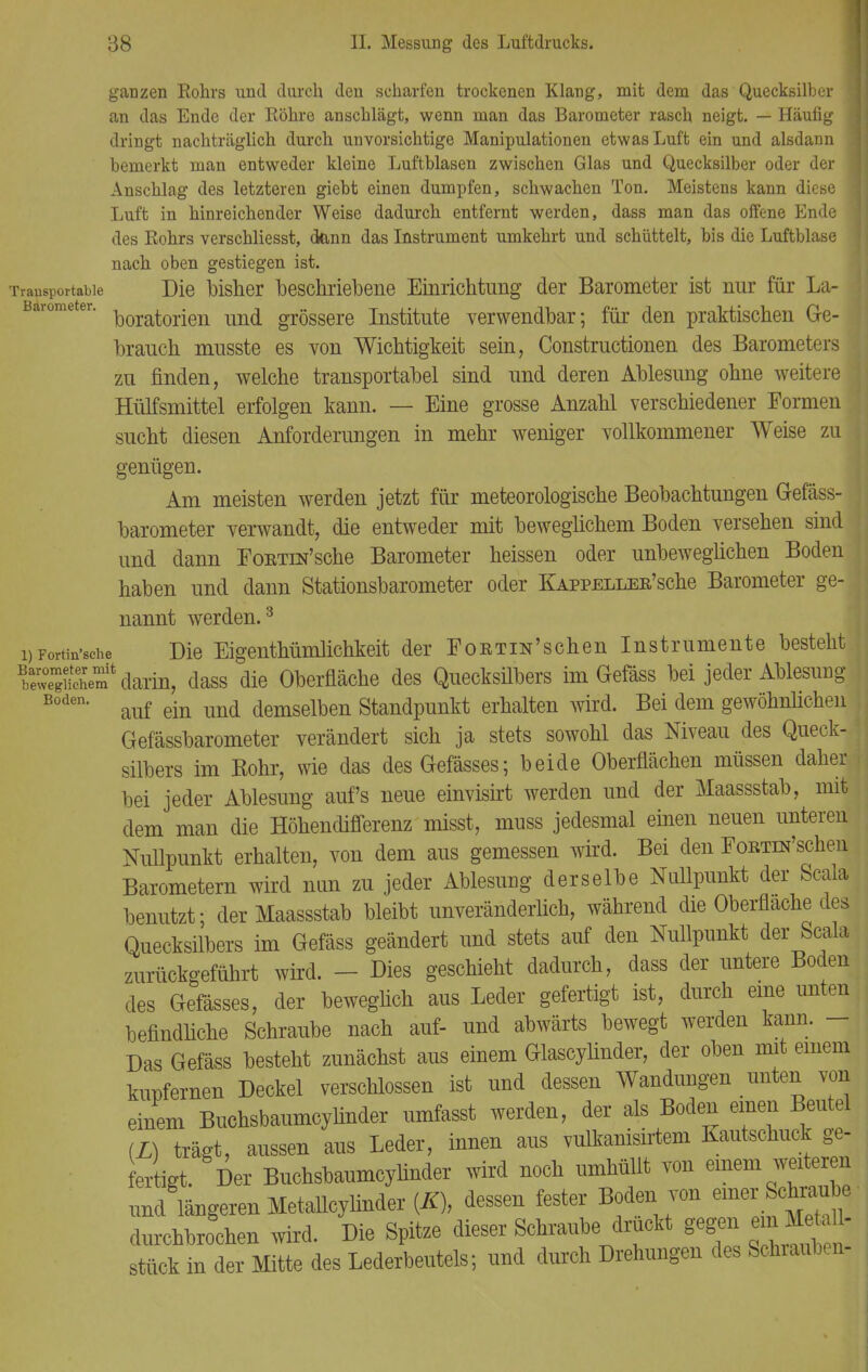 ganzen Rohrs und durch den scharfen trockenen Klang, mit dem das Quecksilber 1 an das Ende der Röhre anschlägt, wenn man das Barometer rasch neigt. — Häufig dringt nachträglich durch unvorsichtige Manipulationen etwas Luft ein und alsdann j bemerkt man entweder kleine Luftblasen zwischen Glas und Quecksilber oder der Anschlag des letzteren giebt einen dumpfen, schwachen Ton. Meistens kann diese Luft in hinreichender Weise dadurch entfernt werden, dass man das offene Ende des Rohrs verschliesst, dann das Instrument umkehrt und schüttelt, bis die Luftblase nach oben gestiegen ist. Transportable Die bisher beschriebene Einrichtung der Barometer ist nur für La- Bärometer. Moratorien und grössere Institute verwendbar; für den praktischen Ge- brauch musste es von Wichtigkeit sein, Constructionen des Barometers zu rinden, welche transportabel sind und deren Ablesung ohne weitere Hülfsmittel erfolgen kann. — Eine grosse Anzahl verschiedener Formen sucht diesen Anforderungen in mehr weniger vollkommener Weise zu genügen. Am meisten werden jetzt für meteorologische Beobachtungen Gefäss- barometer verwandt, die entweder mit beweglichem Boden versehen sind und dann Eortest'sehe Barometer heissen oder unbeweglichen Boden haben und dann Stationsbarometer oder KAPPELLER'sche Barometer ge- nannt werden.3 i)Fortin'sche Die Eigenthümlichkeit der EoRTiN'schen Instrumente besteht bXÄeS* darin, dass die Oberfläche des Quecksilbers im Gefäss bei jeder Ablesung Boden* auf ein und demselben Standpunkt erhalten wird. Bei dem gewöhnlichen Gefässbarometer verändert sich ja stets sowohl das Niveau des Queck- silbers im Rohr, wie das desGefässes; beide Oberflächen müssen daher bei jeder Ablesung auf's neue einvisirt werden und der Maassstab, mit dem man die Höhendifferenz misst, muss jedesmal einen neuen unteren Nullpunkt erhalten, von dem aus gemessen wird. Bei den EoETra'schen Barometern wird nun zu jeder Ablesimg derselbe Nullpunkt der Scala benutzt; der Maassstab bleibt unveränderlich, während die Oberflache des Quecksilbers im Gefäss geändert und stets auf den Nullpunkt der Scala zurückgeführt wird. - Dies geschieht dadurch, dass der untere Boden des Gefässes, der beweglich aus Leder gefertigt ist, durch eine unten befindliche Schraube nach auf- und abwärts bewegt werden kann. - Das Gefäss besteht zunächst aus einem Glascylinder, der oben mit einem kupfernen Deckel verschlossen ist und dessen Wandungen unten von einem Buchsbaumcylinder umfasst werden, der als Boden einen Beutel (L) trägt, aussen aus Leder, innen aus vulkanisirtem Kautschuck ge- fertigt. Der Buchsbaumcylinder wird noch umhüllt von einem weiteren und längeren Metallcylinder (K), dessen fester Boden von einer Schraube durchbrochen wird. Die Spitze dieser Schraube drückt gegen emM^aü stück in der Mitte des Lederbeutels; und durch Drehungen des Schrauben-