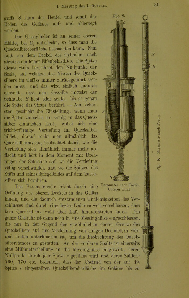 griffs S kann der Beutel und somit der Boden des Gefässes auf- und abbewegt werden. Der Glascvlinder ist an seiner oberen Hälfte, bei C, unbedeckt, so dase man die Quecksilberoberfläche beobachten kann. Nun ragt von dem Deckel des Cylinders nach abwärts ein feiner Elfenbeinstift s. Die Spitze dieses Stifts bezeichnet den Nullpunkt der Scala, auf welchen das Niveau des Queck- silbers im Gefäss immer zurückgeführt wer- den muss; und das wird einfach dadurch erreicht, dass man dasselbe mittelst der Schraube S hebt oder senkt, bis es genau die Spitze des Stiftes berührt. — Am sicher- sten geschieht die Einstellung, wenn man die Spitze zunächst ein wenig in das Queck- silber eintauchen lässt, wobei sich eine trichterförmige Vertiefung im Quecksilber bildet; darauf senkt man allmählich das Quecksüberniveau, beobachtet dabei, wie die Vertiefung sich allmählich immer mehr ab- flacht und hört in dem Moment mit Dreh- ungen der Schraube auf, wo die Vertiefung völlig verschwindet, und wo die Spitzen des Stifts und seines Spiegelbildes auf dem Queck- silber sich berühren. Das Barometerrohr reicht durch eine Barometer nach Fortin. Unterer Theü. Oeffnung des oberen Deckels in das Gefäss hinein, und die dadurch entstandenen Undichtigkeiten des Ver- schlusses sind durch eingelegtes Leder so weit verschlossen, dass kein Quecksilber, wohl aber Luft hindurchtreten kann. Das ganze Glasrohr ist dann noch in eine Messinghülse eingeschlossen, die nur in der Gegend der gewöhnlichen oberen Grenze des Quecksilbers auf eine Ausdehnung von einigen Decimetern vorn und hinten unterbrochen ist, um die Beobachtung des Queck- silberstandes zu gestatten. An der vorderen Spalte ist einerseits eine Millimetertheilung in die Messinghülse eingravirt, deren Nullpunkt durch jene Spitze s gebildet wird und deren Zahlen: 760, 770 etc. bedeuten, dass der Abstand von der auf die Spitze s eingestellten Quecksilberoberfläche im Gefässe bis zu