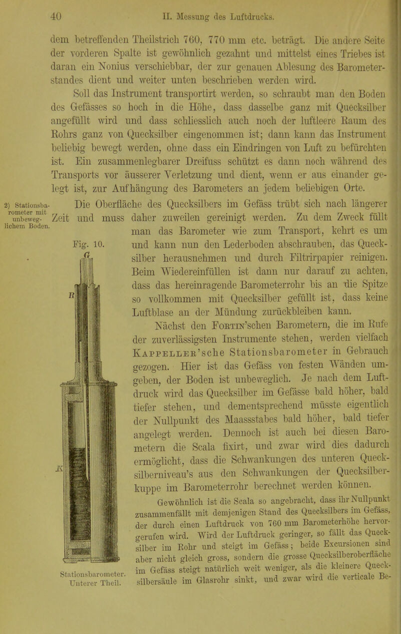 Fig. 10. n dem betreffenden Theilstrich 760, 770 mm etc. beträgt. Die andere Seite | der vorderen Spalte ist gewöhnlich, gezahnt und mittelst eines Triebes ist | daran ein Nonius verschiebbar, der zur genauen Ablesung des Barometer- standes dient und weiter unten beschrieben werden wird. Soll das Instrument transportirt werden, so schraubt man den Boden des Gefässes so hoch in die Höhe, dass dasselbe ganz mit Quecksilber angefüllt wird und dass schliesslich auch noch der luftleere Raum des Kohrs ganz von Quecksilber eingenommen ist; dann kann das Instrument beliebig bewegt werden, ohne dass ein Eindringen von Luft zu befürchten ist. Ein zusammenlegbarer Dreifuss schützt es dann noch während des Transports vor äusserer Verletzung und dient, wenn er aus einander ge- legt ist, zur Aufhängung des Barometers an jedem beliebigen Orte. 2) Stationsba- Die Oberfläche des Quecksilbers im G-efäss trübt sich nach längerer ^unbewej^ Zeit und muss daher zuweilen gereinigt werden. Zu dem Zweck füllt man das Barometer wie zum Transport, kehrt es um und kann nun den Lederboden abschrauben, das Queck-. silber herausnehmen und durch Filtrirpapier reinigen. Beim Wiedereinfüllen ist dann nur darauf zu achten, dass das hereinragende Barometerrohr bis an üie Spitze so vollkommen mit Quecksilber gefüllt ist, dass keine Luftblase an der Mündung zurückbleiben kann. Nächst den FoKTiN'schen Barometern, die im Rufe der zuverlässigsten Instrumente stehen, werden vielfach KAPPELLER'sche Stationsbarometer in Gebrauch gezogen. Hier ist das Gefäss von festen Wänden um- geben, der Boden ist unbeweglich. Je nach dem Luft- druck wird das Quecksilber im Gefässe bald höher, bald tiefer stehen, und dementsprechend müsste eigentlich der Nullpunkt des Maassstabes bald höher, bald tiefer angelegt werden. Dennoch ist auch bei diesen Baro- metern die Scala fixirt, und zwar wird dies dadurch ermöglicht, dass die Schwankungen des unteren Queck- silberniveau's aus den Schwankungen der Quecksilber- kuppe im Barometerrohr berechnet werden können. Gewöhnlich ist die Scala so angebracht, dass ihr Nullpunkt zusammenfällt mit demjenigen Stand des Quecksilbers im Gefäss, der durch einen Luftdruck von 760 mm Barometerhöhe hervor- gerufen wird. Wird der Luftdruck geringer, so fällt das Queck- silber im Bohr und steigt im Gefäss; beide Exemtionen sind aber nicht gleich gross, sondern die grosse Quecksilberoberfläche ^ H .. , , im Gefäss steigt natürlich weit weniger, als die kleinere Queck- Unterer Theil. silbersäule im Glasrohr sinkt, und zwar wnd die xerticale tfe