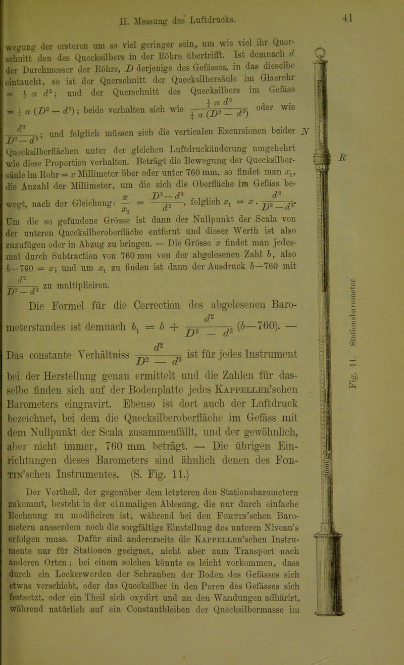 wegung der enteren um so viel geringer sein, um wie viel ihr Quer- schnitt den des Quecksilbers in der Röhre übertrifft. Ist demnach d der Durchmesser der Röhre, D derjenige des Gefässes, in das dieselbe eintaucht, so ist der Querschnitt der Quecksilbersäule im Glasrohr = 4- Ti d'2 ■ und der Querschnitt des Quecksilbers im Gefäss = ',- TT (Z>2 — d2); beide verhalten sich wie ^ *J8 ^ oder wie ^2 . und folglich müssen sich die verticalen Excursionen beider jy Quecksilberflächen unter der gleichen Luftdruckänderung umgekehrt wie diese Proportion verhalten. Beträgt die Bewegung der Quecksilber- säule im Rohr = x Millimeter über oder unter 760 mm, so findet man xx, die Anzahl der Millimeter, um die sich die Oberfläche im Gefäss be- x D*-d2 , d wegt, nach der Gleichung: — = —^—> folglich », = x.j^—jv Um die so gefundene Grösse ist dann der Nullpunkt der Scala von der unteren Quecksilberoberfläche entfernt und dieser Werth ist also zuzufügen oder in Abzug zu bringen. — Die Grösse x findet man jedes- mal durch Subtraction von 760 mm von der abgelesenen Zahl b, also J—760 = x; und um xl zu finden ist dann der Ausdruck 5—760 mit d2 zu multipliciren. jD2-d2 Die Formel für die Correction des abgelesenen Baro- rf« meterstandes ist demnach bx = b + ^2 ^ {b—760). — rf2 Das constante Verhältniss ist für jedes Instrument bei der Herstellung genau ermittelt und die Zahlen für das- selbe finden sich auf der Bodenplatte jedes KAPPELLER'schen Barometers eingravirt. Ebenso ist dort auch der Luftdruck bezeichnet, bei dem die Quecksilberoberfläche im Gefäss mit dem Nullpunkt der Scala zusammenfällt, und der gewöhnlich, aber nicht immer, 760 mm beträgt. — Die übrigen Ein- richtungen dieses Barometers sind ähnlich denen des For- Tix'schen Instrumentes. (S. Fig. 11.) Der Vortheil, der gegenüber dem letzteren den Stationsbarometern zukommt, besteht in der einmaligen Ablesung, die nur durch einfache Rechnung zu modificiren ist, während bei den FoBTiN'schen Baro- metern ausserdem noch die sorgfältige Einstellung des unteren Niveau's erfolgen muss. Dafür sind andererseits die KAPPELLER'schen Instru- mente nur für Stationen geeignet, nicht aber zum Transport nach anderen Orten; bei einem solchen könnte es leicht vorkommen, dass durch ein Lockerwerden der Schrauben der Boden des Gefässes sich etwas verschiebt, oder das Quecksilber in den Poren des Gefässes sich festsetzt, oder ein Theil sich oxydirt und an den Wandungen adhärirt, während natürlich auf ein Constantbleiben der Quecksilbermasse im