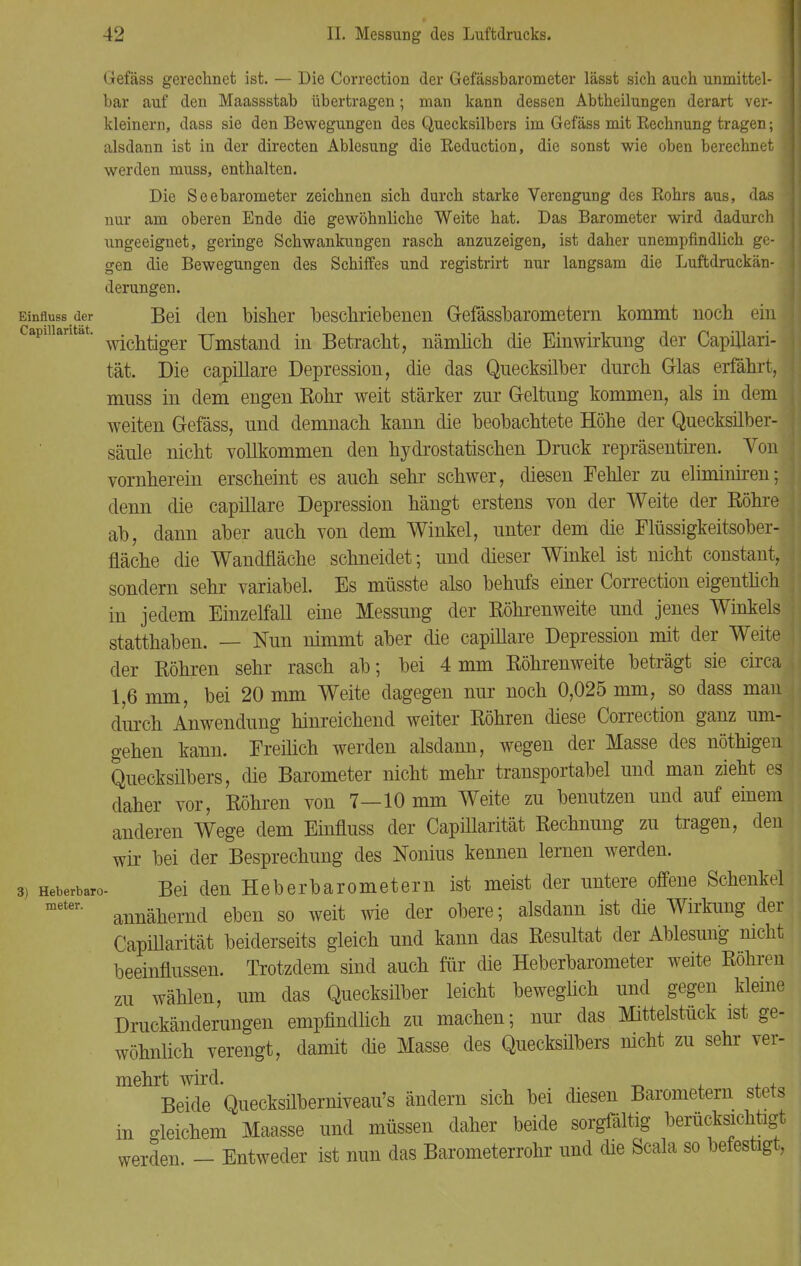 Capülarität. Gefäss gerechnet ist. — Die Correction der Gefässbarometer lässt sich auch unmittel- j bar auf den Maassstab übertragen; man kann dessen Abtheilungen derart ver- j kleinern, dass sie den Bewegungen des Quecksilbers im Gefäss mit Eechnung tragen; j alsdann ist in der directen Ablesung die Eeduction, die sonst wie oben berechnet \ werden muss, enthalten. Die Seebarometer zeichnen sich durch starke Verengung des Eohrs aus, das nur am oberen Ende die gewöhnliche Weite hat. Das Barometer wird dadurch ungeeignet, geringe Schwankungen rasch anzuzeigen, ist daher unempfindlich ge- gen die Bewegungen des Schiffes und registrirt nur langsam die Luftdruckän- derungen. Einfluss der Bei den bisher beschriebenen Gefässbarometern kommt noch ein wichtiger Umstand in Betracht, nämlich die Einwirkung der Capillari- tät. Die capillare Depression, die das Quecksilber durch Glas erfährt, muss in dem engen Rohr weit stärker zur Geltung kommen, als in dem weiten Gefäss, und demnach kann die beobachtete Höhe der Quecksilber- säule nicht vollkommen den hydrostatischen Druck repräsentiren. Yon vornherein erscheint es auch sehr schwer, diesen Fehler zu elimimren; denn die capillare Depression hängt erstens von der Weite der Röhre ab, dann aber auch von dem Winkel, unter dem die Flüssigkeitsober- fläche die Wandfläche schneidet; und dieser Winkel ist nicht constant, sondern sehr variabel. Es müsste also behufs einer Correction eigentlich in jedem Einzelfall eine Messung der Röhrenweite und jenes Winkels statthaben. — Nun nimmt aber die capillare Depression mit der Weite der Röhren sehr rasch ab; bei 4mm Röhrenweite beträgt sie circa 1,6 mm, bei 20 mm Weite dagegen nur noch 0,025 mm, so dass man durch Anwendung hinreichend weiter Röhren diese Correction ganz um- gehen kann. Freilich werden alsdann, wegen der Masse des nöthigen Quecksilbers, die Barometer nicht mehr transportabel und man zieht es daher vor, Röhren von 7—10 mm Weite zu benutzen und auf einem anderen Wege dem Einfluss der Capülarität Rechnung zu tragen, den wir bei der Besprechung des Nonius kennen lernen werden. 3) Heberbaro- Bei den Heberbarometern ist meist der untere offene Schenkel annähernd eben so weit wie der obere; alsdann ist die Wirkung der Capülarität beiderseits gleich und kann das Resultat der Ablesung mcht beeinflussen. Trotzdem sind auch für die Heberbarometer weite Röhren zu wählen, um das Quecksilber leicht beweglich und gegen kleine Druckänderungen empfindlich zu machen; nur das Mittelstück ist ge- wöhnlich verengt, damit die Masse des Quecksilbers nicht zu sehr ver- mehrt wird. _ , Beide Quecksüberniveau's ändern sich bei diesen Barometern stets in gleichem Maasse und müssen daher beide sorgfältig berücksichtigt werden - Entweder ist nun das Barometerrohr und die Scala so befestigt,