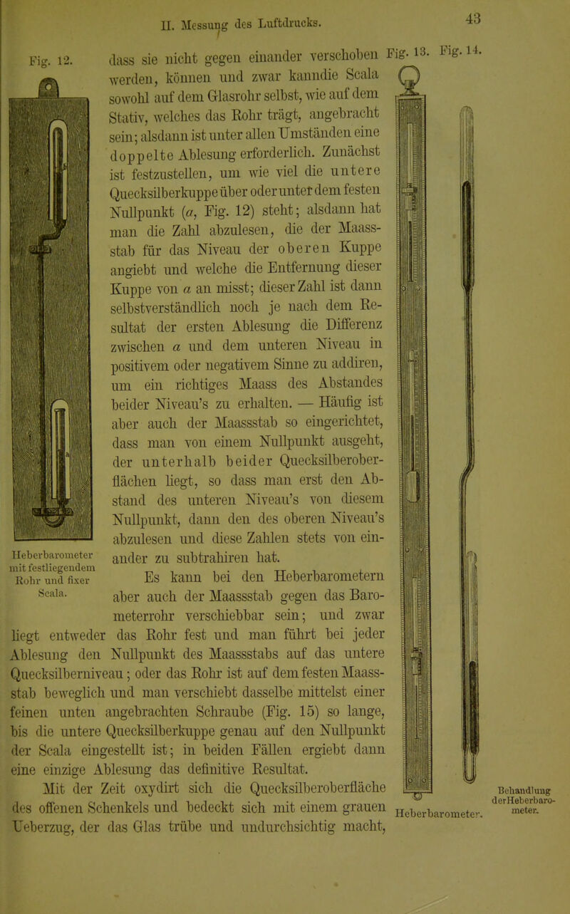 Fit:. 12. Heberbarometer mit festliegendem Rohr und fixer Seala. Iii dass sie nicht gegen einander verschoben F^13' werden, können und zwar kanndie Scala sowohl auf dem Glasrohr selbst, wie auf dem Stativ, welches das Rohr trägt, angebracht sein; alsdann ist unter allen Umständen eine doppelte Ablesung erforderlich. Zunächst ist festzustellen, um wie viel die untere Quecksilberkuppe über oder unter dem festen Nullpunkt (ff, Fig. 12) steht; alsdann hat man die Zahl abzulesen, die der Maass- stab für das Niveau der oberen Kuppe angiebt und welche die Entfernung dieser Kuppe von a an misst; dieser Zahl ist dann selbstverständlich noch je nach dem Re- sultat der ersten Ablesung die Differenz zwischen a und dem unteren Niveau in positivem oder negativem Sinne zu addiren, um ein richtiges Maass des Abstandes beider Niveau's zu erhalten. — Häufig ist aber auch der Maassstab so eingerichtet, dass man von einem Nullpunkt ausgeht, der unterhalb beider Quecksilberober- flächen hegt, so dass man erst den Ab- stand des unteren Niveau's von diesem Nullpunkt, dann den des oberen Niveau's abzulesen und diese Zahlen stets von ein- ander zu subtrahiren hat. Es kann bei den Heberbarometern aber auch der Maassstab gegen das Baro- meterrohr verschiebbar sein; und zwar hegt entweder das Rohr fest und man führt bei jeder Ablesung den Nullpunkt des Maassstabs auf das untere Quecksilberniveau; oder das Rohr ist auf dem festen Maass- stab beweglich und man verschiebt dasselbe mittelst einer feinen unten angebrachten Schraube (Fig. 15) so lange, bis die untere Quecksilberkuppe genau auf den Nullpunkt der Scala eingestellt ist; in beiden Fällen ergiebt dann eine einzige Ablesung das definitive Resultat. Mit der Zeit oxydirt sich die Quecksilberoberfläche des offenen Schenkels und bedeckt sich mit einem grauen Heberbarometen Ueberzug, der das Glas trübe und undurchsichtig macht, Behandlung derHeberbaro- meter.