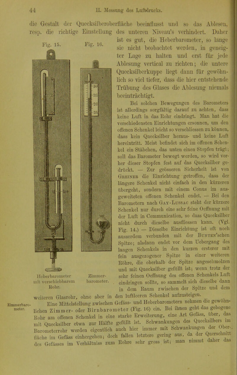 Zimmerbaro meter. Fi«?. 15. Fig. 16. die Gestalt der Quecksilberoberfläche beeimflusst und so das Ablesen, I resp. die richtige Einstellung des unteren Niveau's verhindert. Daher ist es gut, die Heberbarometer, so lange sie nicht beobachtet werden, in geneig- ter Lage zu halten und erst für jede Ablesung vertical zu richten; die untere Quecksilberlmppe liegt dann für gewöhn- lich so viel tiefer, dass die hier entstehende Trübung des Glases die Ablesung niemals beeinträchtigt. Bei solchen Bewegungen des Barometers ist allerdings sorgfältig darauf zu achten, dass keime Luft in das Bohr eindringt. Man hat die I verschiedensten Einrichtungen ersonnen, um den offenen Schenkel leicht so verschliessen zu können, dass kein Quecksilber heraus- und keine Luft hereintritt. Meist befindet sich im offenen Sehen- kel ein Stäbchen, das unten einen Stopfen trägt; soll das Barometer bewegt werden, so wird vor- I her dieser Stopfen fest auf das Quecksilber ge- drückt. — Zur grösseren Sicherheit ist von Geeinek die Einrichtung getroffen, dass der längere Schenkel nicht einfach in den kürzeren übergeht, sondern mit einem Conus im aus- geweiteten offenen Schenkel endet. — Bei den Barometern nach Gay-Lussac steht der kürzere Schenkel nur durch eine sehr feine Oeffnung mit der Luft in Communication, so dass Quecksilber nicht durch dieselbe ausfliessen kann. (Vgl. Fig. 14.) — Dieselbe Einrichtung ist oft noch ausserdem verbunden mit der BuNTEN'schen Spitze; alsdann endet vor dem Uebergang des langen Schenkels in den kurzen ersterer mit fein ausgezogener Spitze in einer weiteren Bohre, die oberhalb der Spitze angeschmolzen und mit Quecksilber gefüllt ist; wenn trotz der sehr feinen Oeffnung des offenen Schenkels Luft eindringen sollte, so sammelt sich dieselbe dann in dem Baum zwischen der Spitze und dem weiteren Glasrohr, ohne aber in den luftleeren Schenkel aufzusteigen. Eine Mittelstellung zwischen Gefäss- und Heberbarometern nehmen die gewohn- lichen Zimmer- oder Birnbarometer (Fig. 16) ein. Bei ihnen geht das gebogene Bohr am offenen Schenkel in eine starke Erweiterung, eine Art Gefass über, das mit Quecksilber etwa zur Hälfte gefüllt ist. Schwankungen des Quecksilbers im Barometerrohr werden eigentlich auch hier immer mit Schwankungen der Ober-, fläche im Gefäss einhergehen; doch fallen letztere gering aus, da der Querschnitt des Gefässes im Verhältniss zum Bohre sehr gross ist; man nimmt daher das Hcberbaronieter mit vei'scbiebbarem Rohr. Zimmer- barometer.