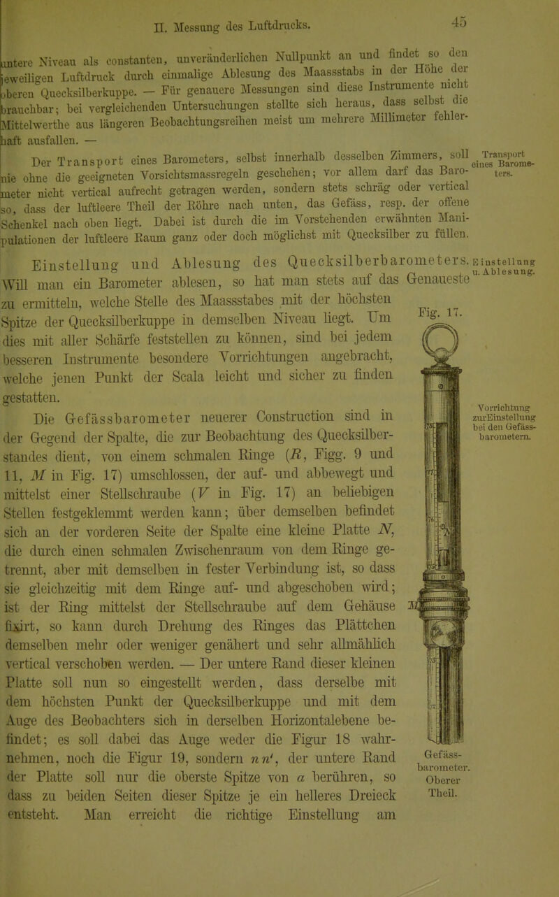 Fig. 17. Utere Niveau als eonstanten, unveränderlichen Nullpunkt an und findet so den jeweiligen Luftdruck durch einmalige Ablesung des Maassstabs in der Hohe der ' beren Quecksilberkuppe. - Für genauere Messungen sind diese Instrumente nicht brauchbar; bei vergleichenden Untersuchungen stellte sich heraus, dass selbst die Mittelwerte aus längeren Beobachtungsreihen meist um mehrere Millimeter fehler- baft ausfallen. — Der Transport eines Barometers, selbst innerhalb desselben Zimmers, soU^^p**^ nie ohne die geeigneten Vorsichtsmassregeln geschehen; vor allem darf das Baro- ter8. meter nicht vertical aufrecht getragen werden, sondern stets schräg oder vertical so, dass der luftleere Theü der Röhre nach unten, das Gefäss, resp. der offene Schenkel nach oben liegt. Dabei ist durch die im Vorstehenden erwähnten Mani- pulationen der luftleere Raum ganz oder doch möglichst mit Quecksilber zu füllen. Einstellung und Ablesung des Queeksilberbarometers. Einsteiian? Will man ein Barometer ablesen, so hat man stets auf das Genaueste11' e8uns zu ermitteln, welche Stelle des Maassstabes mit der höchsten Spitze der Quecksilberkuppe in demselben Niveau liegt. TJm dies mit aller Schärfe feststellen zu können, sind bei jedem besseren Instrumente besondere Vorrichtungen angebracht, welche jenen Punkt der Scala leicht und sicher zu finden gestatten. Die Gefässbarometer neuerer Construction sind in der Gegend der Spalte, die zur Beobachtung des Quecksilber- standes dient, von einem schmalen Ringe (R, Figg. 9 und 11, M in Fig. 17) umschlossen, der auf- und abbewegt und mittelst einer Stellschraube (V in Fig. 17) an beliebigen Stellen festgeklemmt werden kann; über demselben befindet sich an der vorderen Seite der Spalte eine kleine Platte N, die durch einen schmalen Zwischenraum von dem Ringe ge- trennt, aber mit demselben in fester Verbindung ist, so dass sie gleichzeitig mit dem Ringe auf- und abgeschoben wird; ist der Ring mittelst der Stellschraube auf dem Gehäuse fixirt, so kann durch Drehung des Ringes das Plättchen demselben mehr oder weniger genähert und sehr allmählich vertical verschoben werden. — Der untere Rand dieser kleinen Platte soll nun so eingestellt werden, dass derselbe mit dem höchsten Punkt der Quecksilberkuppe und mit dem Auge des Beobachters sich in derselben Horizontalebene be- findet; es soll dabei das Auge weder die Figur 18 wahr- nehmen, noch die Figur 19, sondern nn', der untere Rand der Platte soll nur die oberste Spitze von a berühren, so dass zu beiden Seiten dieser Spitze je ein helleres Dreieck entsteht. Man erreicht die richtige Einstellung am Vorrichtung zurEinstellung bei den Gefäss- barometera. Gefäss- barorneter. Oberer Theü.