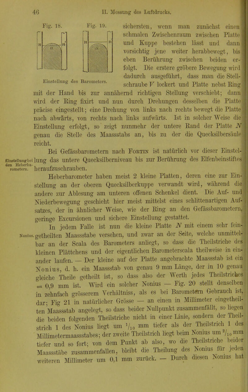 Fig. 18. Einstellung des Barometers. Fig. 19. sichersten, wenn man zunächst einenI schmalen Zwischenraum zwischen Platte! und Kuppe bestehen lässt und dann! vorsichtig jene weiter herabbewegt, bis I eben Berührung zwischen beiden er-| folgt. Die erstere gröbere Bewegung wird! dadurch ausgeführt, dass man die Stell-1 schraube V lockert und Platte nebst Ring I mit der Hand bis zur annähernd richtigen Stellung verschiebt; dannl wird der Ring fixirt und nun durch Drehungen desselben die Platte! präcise eingestellt; eine Drehung von links nach rechts bewegt die Platte! nach abwärts, von rechts nach links aufwärts. Ist in solcher Weise diel Einstellung erfolgt, so zeigt nunmehr der untere Rand der Platte iVB genau die Stelle des Maassstabs an, bis zu der die Quecksilbersäule J reicht. Bei Gefässbarometem nach Foetin ist natürlich vor dieser Einstel- j Einstellung bei hing das untere Quecksilberniveau bis zur Berührung des Elfenbeinstiftes den Heberba- „ , , rometem. herauizuschrauben. Heberbarometer haben meist 2 kleine Platten, deren eine zur Ein-j Stellung an der oberen Quecksilberkuppe verwandt wird, während diej andere zur Ablesung am unteren offenen Schenkel dient. Die Auf- und j Niederbewegung geschieht hier meist mittelst eines schlittenartigen Auf-j satzes, der in ähnlicher Weise, wie der Ring an den Gefässbarometem,! geringe Excursionen und sichere Einstellung gestattet. In jedem Falle ist nun die kleine Platte N mit einem sehr fein! Nonius. getheilten Maassstabe versehen, und zwar an der Seite, welche unmittel- bar an der Scala des Barometers anliegt, so dass die Theilstriche des! kleinen Plättchens und der eigentlichen Barometerscala theilweise in ein-j ander laufen. — Der kleine auf der Platte angebrachte Maassstab ist ein j Nonius, d. h. ein Maassstab von genau 9 mm Länge, der in 10 genau gleiche Theüe getheilt ist, so dass also der Werth jedes Theilstriches = 0 9 mm ist. Wird ein solcher Nonius — Fig. 20 stellt denselben in zehnfach grösserem Verhältniss, als es bei Barometern Gebrauch ist,, dar- Fig 21 in natürlicher Grösse — an einen in Millimeter eingeteil- ten Maassstab angelegt, so dass beider Nullpunkt zusammenfällt, so hegen die beiden folgenden Theilstriche nicht in einer Linie, sondern der Theüj strich 1 des Nonius liegt um V10 nim tiefer als der Theilstrich 1 des Millimetermaassstabes; der zweite Theilstrich liegt beim Nonius um »/10 mm tiefer und so fort; von dem Punkt ab also, wo die Theilstriche beider Maassstäbe zusammenfallen, bleibt die Theilung des Nonius für jeden weiteren Millimeter um 0,1 mm zurück. - Durch diesen Nonius hat