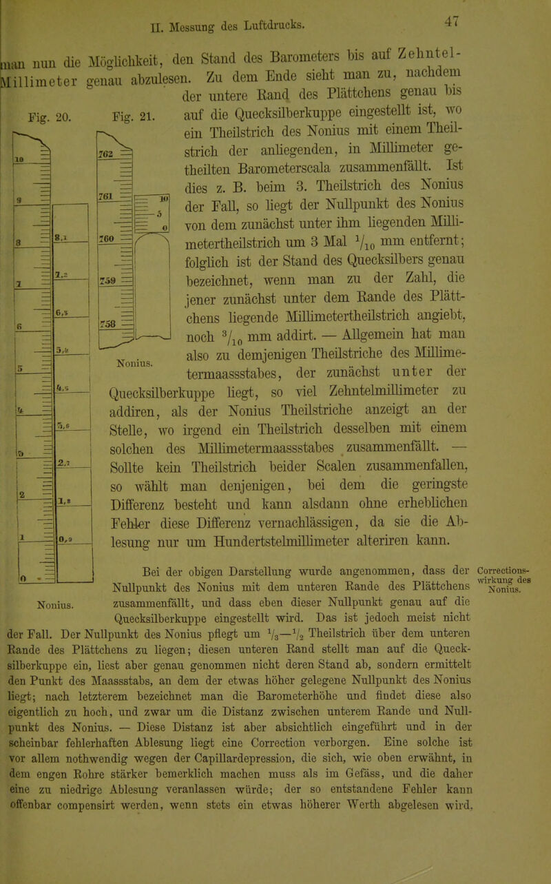 Un nun die Möglichkeit, den Stand des Barometers bis auf Zehntel- Millimeter genau abzulesen. Zu dem Ende sieht man zu, nachdem der untere Rand des Plättchens genau bis auf die Quecksilberkuppe eingestellt ist, wo ein Theilstrich des Nonius mit einem Theil- strich der anhegenden, in Millimeter ge- seilten Barometerscala zusammenfällt. Ist dies z. B. beim 3. Theilstrich des Nonius der Fall, so hegt der Nullpunkt des Nonius von dem zunächst unter ihm hegenden Milli- metertheilstrich um 3 Mal Vio mm entfernt; folglich ist der Stand des Quecksilbers genau bezeichnet, wenn man zu der Zahl, die 8.i 1,2 -1 6,3 15 — m — 7j 5,!t 2.7 1,1 0,3 Nonius. Nonius. jener zunächst unter dem Rande des Plätt- chens liegende Millimetertheilstrich angiebt, noch 3/10 mm addirt. — Allgemein hat man also zu demjenigen Theilstriche des Millime- termaassstabes, der zunächst unter der Quecksilberkuppe hegt, so viel ZehntelmiUimeter zu addiren, als der Nonius Theilstriche anzeigt an der Stehe, wo irgend ein Theilstrich desselben mit einem solchen des Millimetermaassstabes zusammenfällt. — Sollte kein Theilstrich beider Scalen zusammenfallen, so wählt man denjenigen, bei dem die geringste Differenz besteht und kann alsdann ohne erheblichen Fehler diese Differenz vernachlässigen, da sie die Ab- lesung nur um Hundertstelmilhmeter alteriren kann. Bei der obigen Darstellung wurde angenommen, dass der Correctionß- Nullpunkt des Nonius mit dem unteren Bande des Plättchens ™ Nonius.68 zusammenfällt, und dass eben dieser Nullpunkt genau auf die Quecksilber kuppe eingestellt wird. Das ist jedoch meist nicht der Fall. Der Nullpunkt des Nonius pflegt um Va—Va Theilstrich über dem unteren Bande des Plättchens zu liegen; diesen unteren Band stellt man auf die Queck- silberkuppe ein, liest aber genau genommen nicht deren Stand ab, sondern ermittelt den Punkt des Maassstabs, an dem der etwas höher gelegene Nullpunkt des Nonius liegt; nach letzterem bezeichnet man die Barometerhöhe und findet diese also eigentlich zu hoch, und zwar um die Distanz zwischen unterem Bande und Null- punkt des Nonius. — Diese Distanz ist aber absichtlich eingeführt und in der scheinbar fehlerhaften Ablesung liegt eine Correction verborgen. Eine solche ist vor allem nothwendig wegen der Capillardepression, die sich, wie oben erwähnt, in dem engen Bohre stärker bemerklich machen muss als im Gefäss, und die daher eine zu niedrige Ablesung veranlassen würde; der so entstandene Fehler kann offenbar compensirt werden, wenn stets ein etwas höherer Werth abgelesen wird,