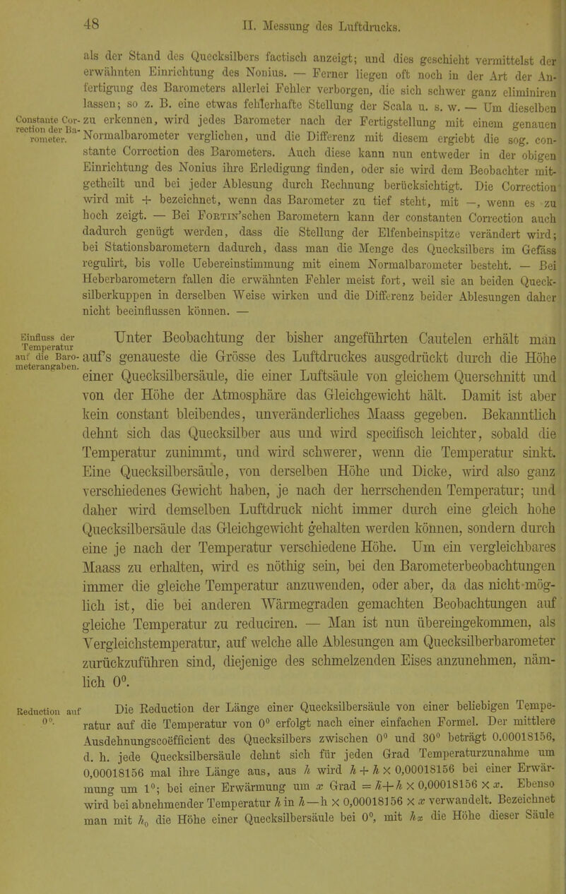 als der Stand des Quecksilbers factisch anzeigt; und dies geschieht vermittelst deJ erwähnten Einrichtung des Nonius. — Ferner liegen oft noch in der Art der An- i'ertigung des Barometers allerlei Fehler verborgen, die sich schwer ganz eliminirenl lassen; so z. B. eine etwas fehlerhafte Stellung der Scala u. s. w. — Um dieselben! Constaute Cor-zu erkennen, wird jedes Barometer nach der Fertigstellung mit einem e-enauen rection der Ba-tvt it. *> ^ ■» %» . . o j rometer. Normalbarometer verglichen, und die Differenz mit diesem ergiebt die sog. con-' stante Correction des Barometers. Auch diese kann nun entweder in der obigen\ Einrichtung des Nonius ihre Erledigung finden, oder sie wird dem Beobachter mit- getheilt und bei jeder Ablesung durch Rechnung berücksichtigt. Die Correction' wird mit + bezeichnet, wenn das Barometer zu tief steht, mit —, wenn es zu hoch zeigt. — Bei FoRTiN'schen Barometern kann der constanten Correction auch dadurch genügt werden, dass die Stellung der Elfenbeinspitze verändert wird; bei Stationsbarometern dadurch, dass man die Menge des Quecksilbers im Gefäss regulirt, bis volle Uebereinstimmung mit einem Normalbarometer besteht. — Beil Heberbarometern fallen die erwähnten Fehler meist fort, weil sie an beiden Queck-1 silberkuppen in derselben Weise wirken und die Differenz beider Ablesungen daher nicht beeinflussen können. — Einfluss der Unter Beobachtung der bisher angeführten Cautelen erhält män Temperatur ' ~ -i t /• -i auf die Baro- aufs genaueste die Grösse des Luftdruckes ausgedrückt durch die Höhe meterangaben. .  - Tn i einer Quecksilbersäule, die einer Luftsäule von gleichem Querschnitt und von der Höhe der Atmosphäre das Gleichgewicht hält. Damit ist aber kein constant bleibendes, unveränderliches Maass gegeben. Bekanntlich dehnt sich das Quecksilber aus und wird specirisch leichter, sobald die Temperatur zunimmt, und wird schwerer, wenn die Temperatur sinkt. Eine Quecksilbersäule, von derselben Höhe und Dicke, wird also ganz verschiedenes Gewicht haben, je nach der herrschenden Temperatur; und daher wird demselben Luftdruck nicht immer durch eine gleich hohe Quecksilbersäule das Gleichgewicht gehalten werden können, sondern durch eine je nach der Temperatur verschiedene Höhe. Um ein vergleichbares Maass zu erhalten, wird es nöthig sein, bei den Barometerbeobachtungen immer die gleiche Temperatur anzuwenden, oder aber, da das nicht-mög- lich ist, die bei anderen Wärmegraden gemachten Beobachtungen auf gleiche Temperatur zu reduciren. — Man ist nun übereingekommen, als Vergleichstemperatur, auf welche alle Ablesungen am Quecksilberbarometer zurückzuführen sind, diejenige des schmelzenden Eises anzunehmen, näm- lich 0°. Reducticm auf Die Reduction der Länge einer Quecksilbersäule von einer beliebigen Tempe- °0, ratur auf die Temperatur von 0° erfolgt nach einer einfachen Formel. Der mittlere Ausdehnungscoefficient des Quecksilbers zwischen 0° und 30° beträgt 0.00018156, d. h. jede Quecksilbersäule dehnt sich für jeden Grad Temperaturzunahme um 0,00018156 mal ihre Länge aus, aus h wird h + h X 0,00018156 bei einer Erwär- mung um 1°; bei einer Erwärmung um x Grad = K+h X 0,00018156 x x. Ebenso wird bei abnehmender Temperatur h in h—h x 0,00018156 x x verwandelt. Bezeichnet man mit h0 die Höhe einer Quecksilbersäule bei 0°, mit hx die Höhe dieser Säule