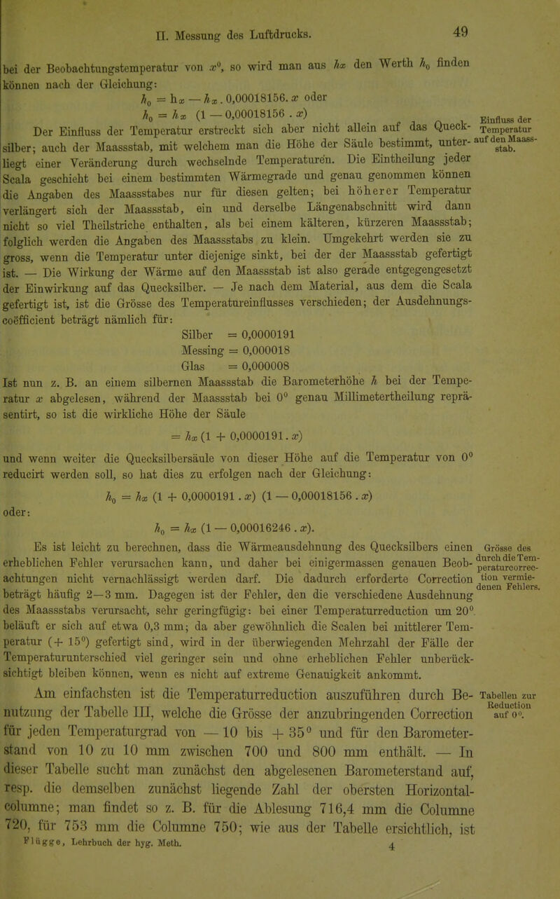 bei der Beobachtungstemperatur von x\ so wird man aus hx den Werth h0 finden können nach der Gleichung: h0 = hx — hx. 0,00018156. x oder h0 = hx (1 — 0,00018156 . x) EinfluM der Der Einfluss der Temperatur erstreckt sich aber nicht allein auf das Queck- Temperatur Silber; auch der Maassstab, mit welchem man die Höhe der Säule bestimmt, unter-^euMaaßs- liegt einer Veränderung durch wechselnde Temperaturen. Die Eintheilung jeder Scala geschieht bei einem bestimmten Wärmegrade und genau genommen können die Angaben des Maassstabes nur für diesen gelten; bei höherer Temperatur verlängert sich der Maassstab, ein und derselbe Längenabschnitt wird dann nicht so viel Theilstriche enthalten, als bei einem kälteren, kürzeren Maassstab; folglich werden die Angaben des Maassstabs zu klein. Umgekehrt werden sie zu gross, wenn die Temperatur unter diejenige sinkt, bei der der Maassstab gefertigt ist. — Die Wirkung der Wärme auf den Maassstab ist also gerade entgegengesetzt der Einwirkung auf das Quecksilber. — Je nach dem Material, aus dem die Scala gefertigt ist, ist die Grösse des Temperatureinflusses verschieden; der Ausdehnungs- coefficient beträgt nämlich für: Süber = 0,0000191 Messing = 0,000018 Glas = 0,000008 Ist nun z. B. an einem silbernen Maassstab die Barometerhöhe h bei der Tempe- ratur x abgelesen, während der Maassstab bei 0° genau Millimetertheilung reprä- sentirt, so ist die wirkliche Höhe der Säule = hx(l + 0,0000191.a?) und wenn weiter die Quecksilbersäule von dieser Höhe auf die Temperatur von 0° reducirt werden soll, so hat dies zu erfolgen nach der Gleichung: Äo = hx (1 + 0,0000191 . x) (1 — 0,00018156 . x) oder: h0 = hx(l — 0,00016246 . x). Es ist leicht zu berechnen, dass die Wärmeausdehnung des Quecksilbers einen Grösse des erheblichen Fehler verursachen kann, und daher bei einigermassen genauen Beob- peratocorriec- achtungen nicht vernachlässigt werden darf. Die dadurch erforderte Correction tiou ™r?Ve- denen Fehlers. beträgt häufig 2—3 mm. Dagegen ist der Fehler, den die verschiedene Ausdehnung des Maassstabs verursacht, sehr geringfügig: bei einer Temperaturreduction um 20° beläuft er sich auf etwa 0,3 mm; da aber gewöhnlich die Scalen bei mittlerer Tem- peratur (+ 15°) gefertigt sind, wird in der überwiegenden Mehrzahl der Fälle der Temperaturunterschied viel geringer sein und ohne erheblichen Fehler unberück- sichtigt bleiben können, wenn es nicht auf extreme Genauigkeit ankommt. Am einfachsten ist die Temperaturreduction auszuführen durch Be- Tabellen zur nutzung der Tabelle III, welche die Grösse der anzubringenden Correction auf V«?11 für jeden Temperaturgrad von —10 bis + 35° und für den Barometer- stand von 10 zu 10 mm zwischen 700 und 800 mm enthält. — In dieser Tabelle sucht man zunächst den abgelesenen Barometerstand auf, resp. die demselben zunächst liegende Zahl der obersten Horizontal- columne; man findet so z. B. für die Ablesung 716,4 mm die Columne 720, für 753 mm die Columne 750; wie aus der Tabelle ersichtlich, ist Flügge, Lehrbuch der hyg. Meth. 4