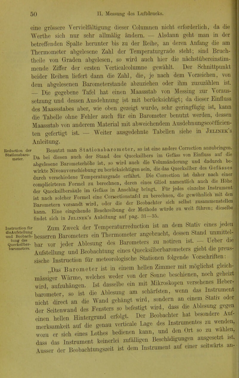 eine grössere Vervielfältigung dieser Columnen nicht erforderlich, da die 1 Werthe sich nur sehr allmälig ändern. — Alsdann geht man in der | betreffenden Spalte herunter bis zu der Reihe, an deren Anfang die aml Thermometer abgelesene Zahl der Temperaturgrade steht; sind Bruch-1 theile von Graden abgelesen, so wird auch hier die nächstübereinstim-1 mende Ziffer der ersten Verticalcolumne gewählt. Der Schnittpunkt! beider Reihen liefert dann die Zahl, die, je nach dem Vorzeichen, von! dem abgelesenen Barometerstande abzuziehen oder ihm zuzuzählen ist. 1 — Die gegebene Tafel hat einen Maassstab von Messing zur Voraus-1 Setzung und dessen Ausdehnung ist mit berücksichtigt; da dieser Einfluss] des Maassstabes aber, wie oben gezeigt wurde, sehr geringfügig ist, kann j die Tabelle ohne Fehler auch für ein Barometer benutzt werden, dessen! Maassstab von anderem Material mit abweichendem Ausdehnungscoefficien-1 ten gefertigt ist. — Weiter ausgedehnte Tabellen siehe in Jeltnek'sI Anleitung. ßeduction der Benutzt man Stationsbarometer, so ist eine andere Correction anzubringen. Sta meterai'0 Da bei diesen auch der Stand des Quecksilbers im Gefäss von Einfluss auf die • abgelesene Barometerhöhe ist, so wird auch die Volumänderung und dadurch be-1 wirkte Niveauverschiebung zu berücksichtigen sein, die das Quecksilber des Gefasses durch verschiedene Temperaturgrade erfährt. Die Correction ist daher nach einer complicirteren Formel zu berechnen, deren eines Glied namentlich auch die Hohe j der Quecksilbersäule im Gefäss in Anschlag bringt. Für jedes einzelne Instrument ist nach solcher Formel eine Coractionstafel zu berechnen, die gewöhnlich mi den Barometern versandt wird, oder die der Beobachter sich selbst zusammenstehen kann. Eine eingehende Beschreibung der Methode würde zu weit führen; dieselbe findet sich in Jblinebl's Anleitung auf pag. 31—35. Instruction mr Zum Zweck der Temperaturreduction ist an dem Stativ eines jeden SteoS DesSeren Barometers ein Thermometer angebracht, dessen Stand ummttel- Qat- bar vor jeder Ablesung des Barometers zu notiren ist. - Ueber diei baroxneter, AufsteUung und Beobachtung eines Quecksilberbarometers giebt die preus-, sische Instruction für meteorologische Stationen folgende Vorschriften: Das Barometer ist in einem heUen Zimmer mit möglichst gleich- massiger Wärme, welches weder von der Sonne beschienen, noch geheizt wird, aufzuhängen. Ist dasselbe ein mit Mikroskopen versehenes Heber- barometer, so ist die Ablesung am schärfsten, wenn das Instrument nicht direct an die Wand gehängt wird, sondern an einem Stativ oder der Seitenwand des Fensters so befestigt wird, dass die Ablesung gegen einen heUen Hintergrund erfolgt. Der Beobachter hat besondere Au - merksamkeit auf die genau verticale Lage ^s ^trumentes zu wenden, wozu er sich eines Lothes bedienen kann, und den Ort so zu wählen, dass das Instrument keinerlei zufälligen Beschädigungen ausgesetzt st. Ausser der Beobachtungszeit ist dem Instrument auf einer seitwärts an-