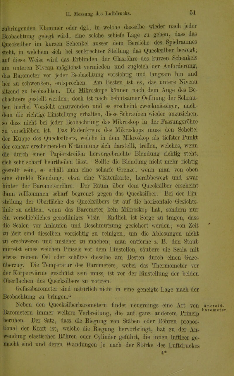 zubringenden Klammer oder dgl., in welche dasselbe wieder nach jeder Beobachtung gelegt wird, eine solche schiefe Lage zu geben, dass das Quecksilber im kurzen Schenkel ausser dem Bereiche des Spielraumes steht, in welchem sich bei senkrechter Stellung- das Quecksilber bewegt; auf diese Weise wird das Erblinden der Glasröhre des kurzen Schenkels am unteren Niveau, möglichst vermieden und zugleich der Anforderung, das Barometer vor jeder Beobachtung vorsichtig und langsam hin und her zu schwenken, entsprochen. Am Besten ist es, das untere Niveau sitzend zu beobachten. Die Mikroskope können nach dem Auge des Be- obachters gestellt werden; doch ist nach behutsamer Oeflnung der Schrau- ben hierbei Vorsicht anzuwenden und es erscheint zweckmässiger, nach- dem die richtige Einstellung erhalten, diese Schrauben wieder anzuziehen, so dass nicht bei jeder Beobachtung das Mikroskop in der Eassungsröhre zu verschieben ist. Das Fadenkreuz des Mikroskops muss den Scheitel der Kuppe des Quecksilbers, welche in dem Mikroskop als tiefster Punkt der concav erscheinenden Krümmung sich darstellt, treffen, welches, wenn die durch einen Papierstreifen hervorgebrachte Blendung richtig steht, sich sehr scharf beurtheilen lässt. Sollte die Blendung nicht mehr richtig gestellt sein, so erhält man eine scharfe Grenze, wenn man von oben eine dunkle Blendung, etwa eine Visitenkarte, herabbewegt und zwar hinter der Barometerröhre. Der Baum über dem Quecksilber erscheint dann vollkommen scharf begrenzt gegen das Quecksilber. Bei der Ein- stellung der Oberfläche des Quecksilbers ist auf die horizontale Gesichts- linie zu achten, wenn das Barometer kein Mikroskop hat, sondern nur ein verschiebliches geradliniges Visir. Endlich ist Sorge zu tragen, dass die Scalen vor Anlaufen und Beschmutzung gesichert werden; von Zeit zu Zeit sind dieselben vorsichtig zu reinigen, um die Ablesungen nicht zu erschweren und unsicher zu machen; man entferne z. B. den Staub mittelst eines weichen Pinsels vor dem Einstellen, säubere die Scala mit etwas reinem Oel oder schütze dieselbe am Besten durch einen Gaze- überzug. Die Temperatur des Barometers, wobei das Thermometer vor der Körperwärme geschützt sein muss, ist vor der Einstellung der beiden Oberflächen des Quecksilbers zu notiren. Gefässbarometer sind natürlich nicht in eine geneigte Lage nach der Beobachtung zu bringen. Neben den Quecksilberbarometern findet neuerdings eine Art von Aneroid- Barometern immer weitere Verbreitung, die auf ganz anderem Princip baromete beruhen. Der Satz, dass die Biegung von Stäben oder Köhren propor- tional der Kraft ist, welche die Biegung hervorbringt, hat zu der An- wendung elastischer Röhren oder Cylinder geführt, die innen luftleer ge- macht sind und deren Wandungen je nach der Stärke des Luftdruckes 4*