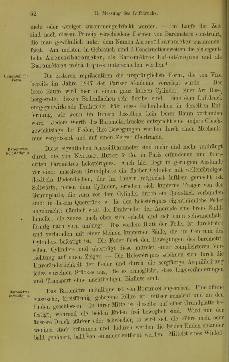 mehr oder weniger zusammengedrückt werden. — Im Laufe der Zeit j sind nach diesem Princip verschiedene Formen von Barometern construirt, die man gewöhnlich unter dem Namen Aneroldbarometer zusammen-! fasst. Am meisten in Gebrauch sind 3 Constructionsweisen die als eigent-1 liehe Aneroldbarometer, als Barometres holosteriques und als Barometres metalliques unterschieden werden.4 ursprüngliche Die ersteren repräsentiren die ursprünglichste Form, die von Vidi' bereits im Jahre 1847 der Pariser Akademie vorgelegt wurde. — Der; leere Raum wird hier in einem ganz kurzen Cylinder, einer Art Dose^ hergestellt, dessen Bodenflächen sehr flexibel sind. Eine dem Luftdruck j entgegenwirkende Drahtfeder hält diese Bodenflächen in derselben Ent- fernung, wie wenn im Innern desselben kein leerer Raum vorhanden] wäre. Jedem Werth des Barometerdruckes entspricht eine andere Gleich- gewichtslage der Feder; ihre Bewegungen werden durch einen Mechanis- mus vergrössert und auf einen Zeiger übertragen. Barometres Diese eigentlichen Aneroidbarometer sind mehr und mehr verdrängt hoiostöriques. ^ ^ NaudeTj Hulot & Co. in Paris erfundenen und fabri- cirten barometres holosteriques. Auch hier liegt in geringem Abstände vor einer massiven Grundplatte ein flacher Cylinder mit wellenförmigen flexibeln Bodenflächen, der im Innern möglichst luftleer gemacht ist.! Seitwärts, neben dem Cylinder, erheben sich kupferne Träger von der Grundplatte, die vorn vor dem Cylinder durch ein Querstück verbunden sind; in diesem Querstück ist die den holosteriques eigenthümliche Feder angebracht: nämlich statt der Drahtfeder der Aneroide eine breite Stahl- . lamelle, die zuerst nach oben sich erhebt und sich dann schwanenhals- förmig nach vom umbiegt. Das vordere Blatt der Feder ist durchbohrt und verbunden mit einer kleinen kupfernen Säiüe, die im Centrum des Cylinders befestigt ist. Die Feder folgt den Bewegungen des barometri- schen Cylinders und überträgt diese mittelst einer complicirteren Vor- richtung auf einen Zeiger. - Die Holosteriques zeichnen sich durch die Unveränderlichkeit der Feder und durch die sorgfältige Aequilibrirung jedes einzelnen Stückes aus, die es ermöglicht, dass Lageveränderungen und Transport ohne nachtheüigen Einfluss sind. Barometres Das Barometre metallique ist von Bottrdon angegeben. Eine dünne ^taiuques. elagtisch kreisförmig gebogene Röhre ist luftleer gemacht und an den Enden geschlossen. In ihrer Mitte ist dieselbe auf einer Grundplatte be- festigt, während die beiden Enden frei beweglich sind. Wird nun der äussere Druck stärker oder schwächer, so wird sich die Rohre mehr oder weniger stark krümmen und dadurch werden die beiden Enden em ander bald genähert, bald von einander entfernt werden. Mittelst eines Winkel-