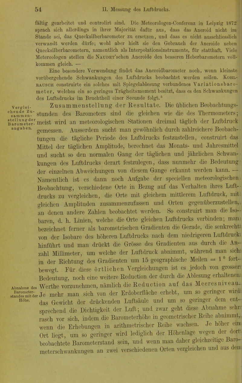 fältig gearbeitet und controlirt sind. Die Meteorologen-Conferenz in Leipzig 1872 ' sprach sich allerdings in ihrer Majorität dafür aus, dass das Aneroid nicht im i Stande sei, das Quecksilberbarometer zu ersetzen, und dass es nicht ausschliesslich J verwandt werden dürfe; wohl aber hielt sie den Gebrauch der Aneroide neben Quecksilberbarometern, namentlich als Interpolationsinstrumente, für statthaft. Viele Metereologen stellen die NAUDET'schen Aneroide den besseren Heberbarometern voll- kommen gleich. — Eine besondere Verwendung findet das Aneroidbarometer noch, wenn kleinste vorübergehende Schwankungen des Luftdrucks beobachtet werden sollen. Kohl- eausch construirte ein solches mit Spiegelablesung verbundenes Variationsbaro- meter, welches ein so geringes Trägheitsmoment besitzt, dass es den Schwankungen des Luftsdrucks im Bruchtheil einer Secunde folgt.6 vergiei- Zusammenstellung der Resultate. Die üblichen Beobachtungs- gaben-'stunden des Barometers sind die gleichen wie die des Thermometers; BaJomnegter-r meist wird an meteorologischen Stationen dreimal täglich der Luftdruck augaben. gemeggeiL Ausserdem sucht man gewöhnlich durch zahlreichere Beobach- tungen die tägliche Periode des Luftdrucks festzustellen, construirt das Mittel der täglichen Amplitude, berechnet das Monats- und Jahresmittel und sucht so den normalen Gang der täglichen und jährlichen Schwan- kungen des Luftdrucks derart festzulegen, dass nunmehr die Bedeutung der einzelnen Abweichungen von diesem Gange erkannt werden kann. — Namentlich ist es dann noch Aufgabe der speciellen meteorologischen Beobachtung, verschiedene Orte in Bezug auf das Verhalten ihres Luft- drucks zu vergleichen, die Orte mit gleichem mittlerem Luftdruck, mit gleichen Amplituden zusammenzufassen und Orten gegenüberzustellen,, an denen andere Zahlen beobachtet werden. So construirt man die Iso- baren, d. h. Linien, welche die Orte gleichen Luftdrucks verbinden; man, bezeichnet ferner als barometrischen Gradienten die Gerade, die senkrechte von der Isobare des höheren Luftdrucks nach dem niedrigeren Luftdruck* hinführt und man drückt die Grösse des Gradienten aus durch die An- zahl Millimeter, um welche der Luftdruck abnimmt, während man sich in der Richtung des Gradienten um 15 geographische Meilen = 10 fort- bewegt. Für. diese örtlichen Vergleichungen ist es jedoch von grosser: Bedeutung, noch eine weitere Reduction der durch die Ablesung erhaltenem Abnage des Werthe vorzunehmen, nämlich die Reduction auf das Meeresniveau., sÄmitder Je mehr man sich von der Erdoberfläche erhebt, um so germger wird! Höhe- das Gewicht der druckenden Luftsäule und um so geringer dem ent- sprechend die Dichtigkeit der Luft; und zwar geht diese Abnahme sehr rasch vor sich, indem die Barometerhöhe in geometrischer Reihe abnimmt, , wenn die Erhebungen in arithmetrischer Reihe wachsen. Je höher emi Ort liegt um so geringer wird lediglich der Höhenlage wegen der dort beobachtete Barometerstand sein, und wenn man daher gleichzeitige Baro- meterschwankungen an zwei verschiedenen Orten vergleichen und aus dem